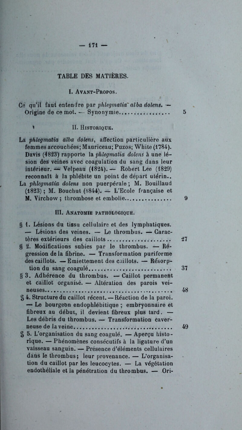 TABLE DES MATIÈRES. I. Avant-Propos. i Ce qu’il faut entendre par phlegmatia' alba dolens. — Origine de ce mot.— Synonymie 5 * IL Historique. La phlegmatia alba dolens, affection particulière aux femmes accouchées; Mauriceau; Puzos; White (1784). Davis (1823) rapporte la phlegmatia dolens à une lé- sion des veines avec coagulation du sang dans leur intérieur. — Velpeau (1824).— Robert Lee (1829) reconnaît à la phlébite un point de départ utérin.. La phlegmatia dolens non puerpérale ; M. Bouillaud (1823) ; M. Bouchut (1844). — L’Ecole française et M. Virchow; thrombose et embolie 9 III. Anatomie pathologique. § 1. Lésions du tissu cellulaire et des lymphatiques. — Lésions des veines. — Le thrombus. — Carac- tères extérieurs des caillots 27 § 2. Modifications subies par le thrombus. — Ré- gression delà fibrine. — Transformation puriforme des caillots. —Emiettement des caillots. — Résorp- tion du sang coagulé 37 § 3. Adhérence du thrombus. — Caillot permanent et caillot organisé. — Altération des parois vei- neuses 48 § 4. Structure du caillot récent. — Réaction de la paroi. — Le bourgeon endophlébitique ; embryonnaire et fibreux au début, il devient fibreux plus tard. — Les débris du thrombus. — Transformation caver- neuse de la veine 49 g 5. L’organisation du sang coagulé. — Aperçu histo- rique. — Phénomènes consécutifs à la ligature d’un vaisseau sanguin. — Présence d’éléments cellulaires dans le thrombus; leur provenance. — L’organisa- tion du caillot par les leucocytes. — La végétation endothéliale et la pénétration du thrombus. — Ori-