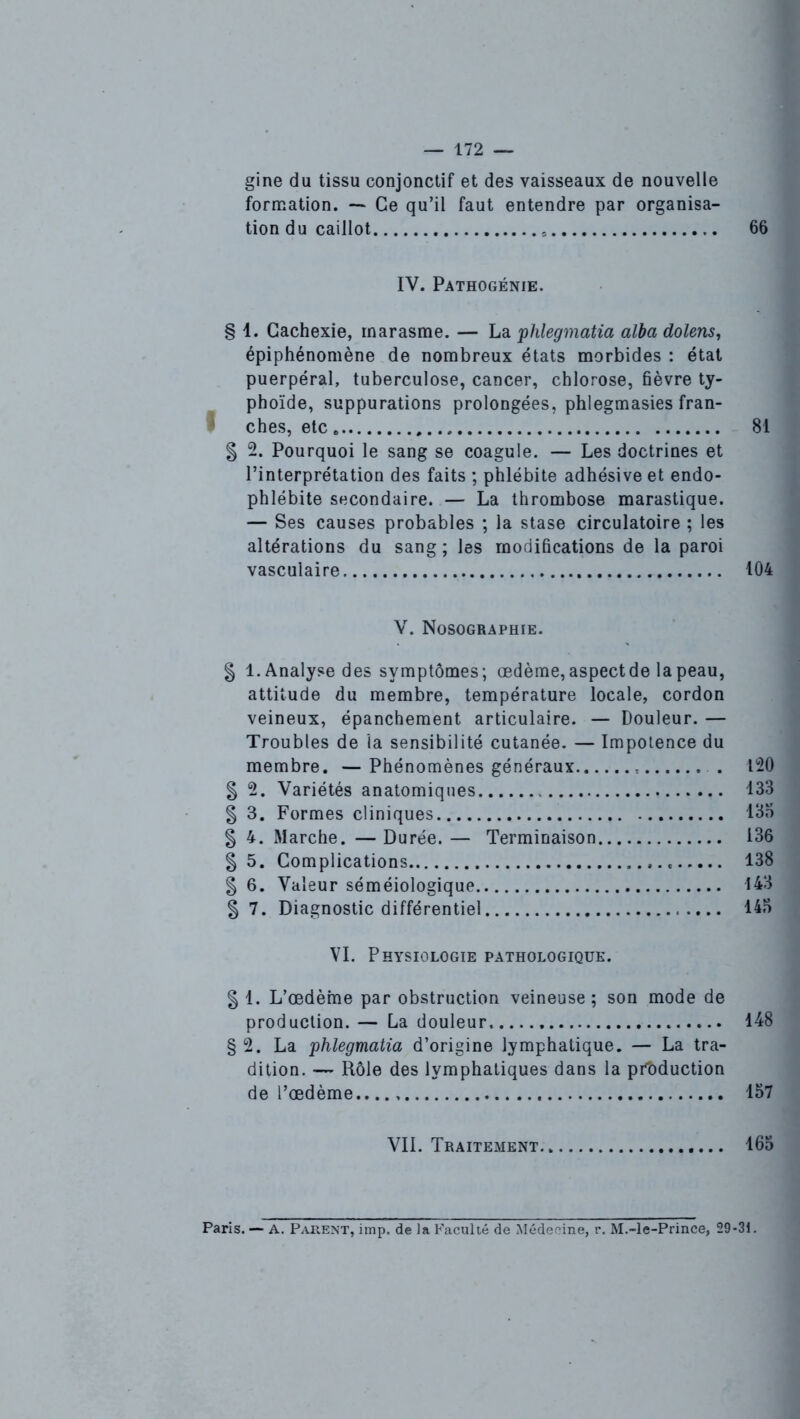 gine du tissu conjonctif et des vaisseaux de nouvelle formation. — Ce qu’il faut entendre par organisa- tion du caillot 66 IV. Pathogénie. § 1. Cachexie, marasme. — La phlegmatia alba dolens, épiphénomène de nombreux états morbides : état puerpéral, tuberculose, cancer, chlorose, fièvre ty- phoïde, suppurations prolongées, phlegmasies fran- ches, etc 81 § 2. Pourquoi le sang se coagule. — Les doctrines et l’interprétation des faits ; phlébite adhésiveet endo- phlébite secondaire. — La thrombose marastique. — Ses causes probables ; la stase circulatoire ; les altérations du sang ; les modifications de la paroi vasculaire 104 V. Nosographie. | 1. Analyse des symptômes; œdème, aspectde la peau, attitude du membre, température locale, cordon veineux, épanchement articulaire. — Douleur. — Troubles de la sensibilité cutanée. — Impotence du membre. —Phénomènes généraux . 120 § 2. Variétés anatomiques 133 § 3. Formes cliniques 135 § 4. Marche. — Durée. — Terminaison 136 § 5. Complications 138 § 6. Valeur séméiologique 143 § 7. Diagnostic différentiel 145 VI. Physiologie pathologique. § 1. L’œdème par obstruction veineuse; son mode de production. — La douleur 148 § 2. La phlegmatia d’origine lymphatique. — La tra- dition. -— Rôle des lymphatiques dans la production de l’œdème.. 157 VIL Traitement 165 Paris. — A. Parent, imp, de la Faculté de Médecine, r. M.-le-Prince, 29-31.