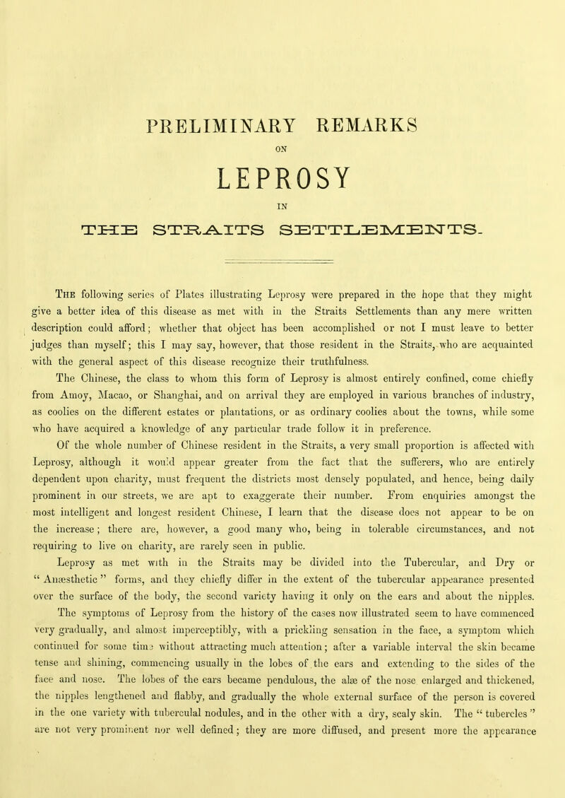 PRELIMINARY REMARKS ON LEPROSY IN THE STIR^ITS SETTIjEI^/i:El:srTS- The following sex'ies of Plates illustrating Leprosy were prepared in the hope that they might give a better idea of this disease as met with in the Straits Settlements than any mere written description could afford; whetlier that object has been accomplished or not I must leave to better judges than myself; this I may say, however, that those resident in the Straits,-who are acquainted with the general aspect of this disease recognize their truthfulness. The Chinese, the class to whom this form of Leprosy is almost entirely confined, come chiefly from Amoy, Macao, or Shanghai, and on arrival they are employed in various branches of industry, as coolies on the different estates or plantations, or as ordinary coolies about the towns, while some who have acquired a knowledge of any particular trade follow it in preference. Of the whole number of Chinese resident in the Straits, a very small proportion is affected with Leprosy, although it would appear greater from the fact that the sufferers, who are entirely dependent upon charity, must frequent the districts most densely populated, and hence, being daily prominent in our streets, we are apt to exaggerate their number. From enquiries amongst the most intelligent and longest resident Chinese, I learn that the disease does not appear to be on the increase; there are, however, a good many who, being in tolerable cii'cumstances, and not requiring to live on charity, are rarely seen in public. Leprosy as met with in the Straits may be divided into the Tubercular, and Dry or  Anaesthetic  forms, and they chiefly differ in the extent of the tubercular appearance presented over the surface of the body, the second variety having it only on the ears and about the nipples. The symptoms of Leprosy from the history of the cases now illustrated seem to have commenced very gradually, and almost imperceptibly, with a prickling sensation in the face, a symptom which continued for some tiraj without attracting much atteation; after a variable interval the skin became tense and shining, commencing usually in the lobes of the ears and extending to the sides of the face and nose. The lobes of the ears became pendulous, the alee of the nose enlarged and thickened, the nipples lengthened and flabby, and gradually the whole external surface of the person is covered in the one variety with tuberculal nodules, and in the other with a dry, scaly skin. The  tubercles  are not very promiiient nor well defined ; they are more diffused, and present more the appearance