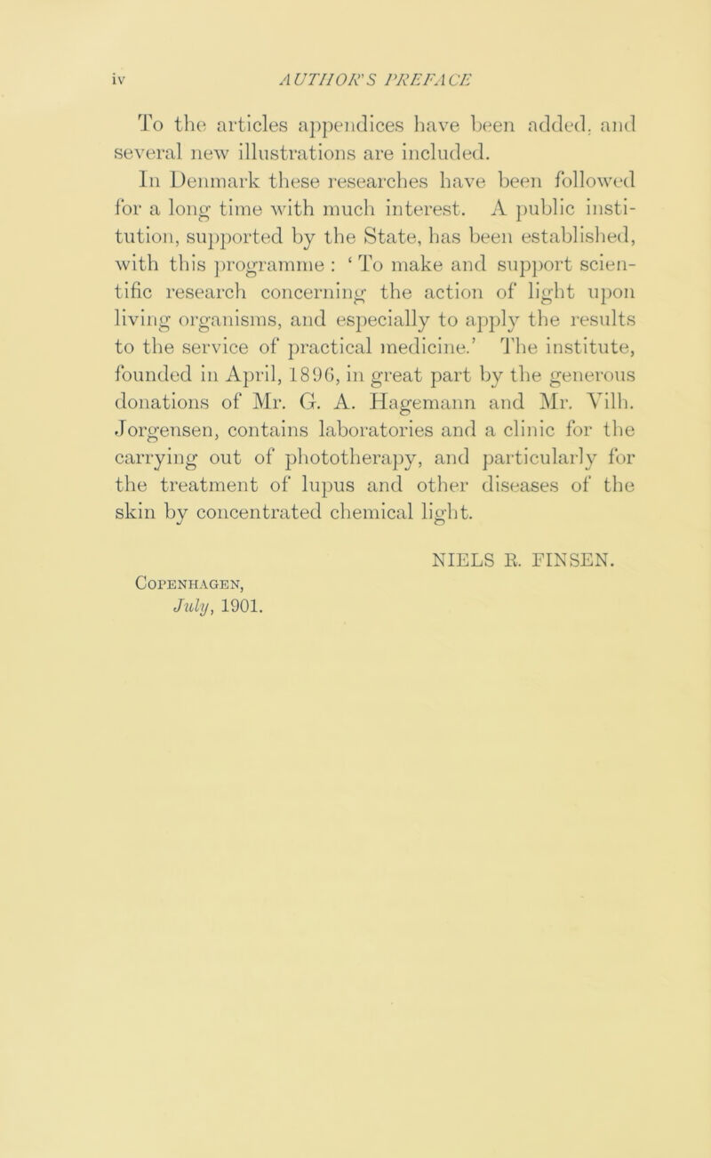 To the articles appendices have l)een added, and several new illustrations are included. In Denmark these researches have been followed for a long time with much interest. A public insti- tution, supported by the State, has been established, with this ])rogramnie : ‘ To make and support scien- tific research concerning the action of light upon living organisms, and especially to apply the results to the service of practical medicine.’ The institute, founded in April, 189G, in great part by the generous donations of Mr. G. A. Hagemann and Mr. Yilh. Jorgensen, contains laboratories and a clinic for the carrying out of phototherapy, and particularly for the treatment of lupus and other diseases of the skin by concentrated chemical liglit. C0PENH.\GEN, JvXy, 1901. NIELS E. FINSEN.