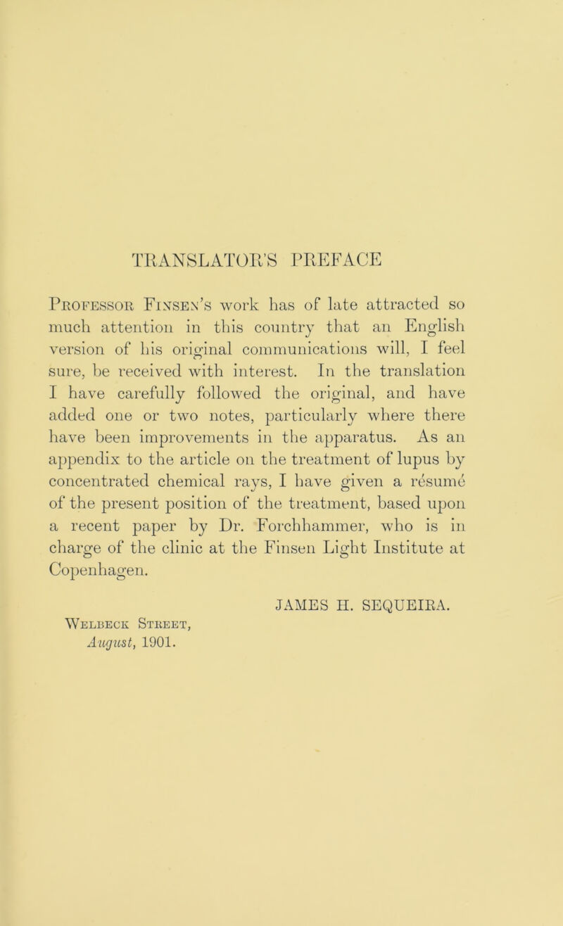 TRANSLATOR’S PREFACE Pjrofessor Finsen’s work has of late attracted so much attention in this country tliat an English version of his oriofinal communications will, I feel sure, be received with interest. In the translation I have carefully followed the original, and have added one or two notes, particularly where there have been improvements in the apparatus. As an a})pendix to the article on the treatment of lupus by concentrated chemical rays, I have given a resume of the present position of the treatment, based ujjon a recent paper by Dr. Forchhammer, who is in charge of the clinic at the Finsen Light Institute at Copenhagen. JAMES II. SEQUEIEA. Welbeck Stkeet, August, 1901.