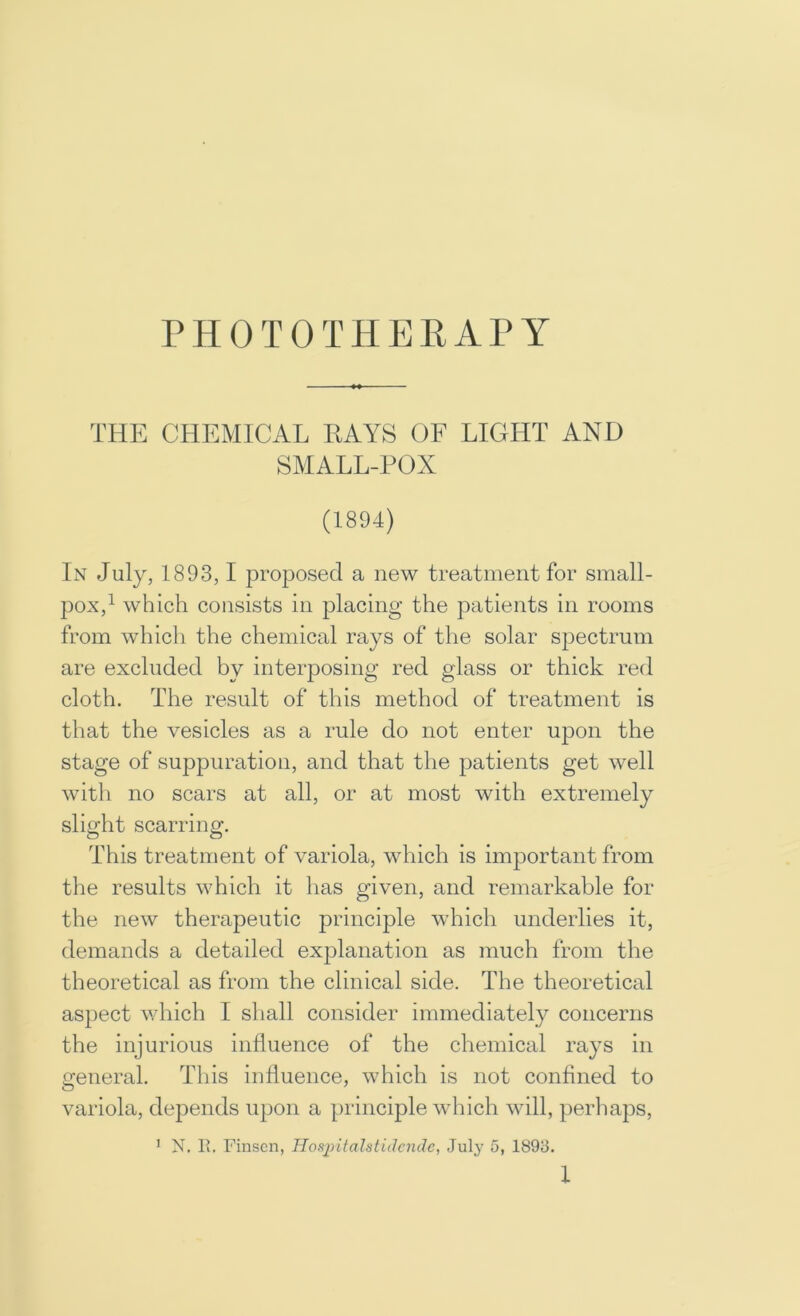 PHOTOTHERATY THE CHEMICAL RAYS OF LIGHT AND SMALL-POX (1894) In July, 1893,1 proposed a new treatment for small- pox,^ which consists in placing the patients in rooms from whicli the chemical rays of the solar spectrum are excluded by interposing red glass or thick red cloth. The result of this method of treatment is that the vesicles as a rule do not enter upon the stage of suppuration, and that the patients get well with no scars at all, or at most with extremely slight scarring. This treatment of variola, which is important from the results which it has given, and remarkable for the new therapeutic principle which underlies it, demands a detailed explanation as much from the theoretical as from the clinical side. The theoretical aspect v/hich I shall consider immediately concerns the injurious influence of the chemical rays in general. This influence, which is not confined to variola, depends upon a principle wliich will, perliaps, ’ N. Pi. Finscn, Hoapitalstidcnde, July 5, 1893.