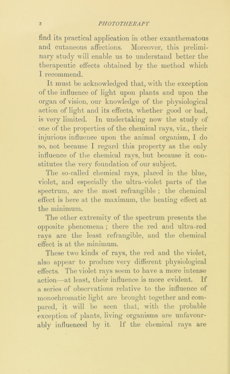 find its practical application in other exanthematous and cutaneous afiectlons. Moreover, this prelimi- nary study will enable us to understand better the therapeutic efiects obtained by the method which I recommend. It must be acknowledged that, Avith the exception of tlie influence of light upon plants and upon the organ of vision, our knowledge of tlie physiological action of light and its efiects, whether good or bad, is very limited. In undertaking now the study of one of the projDerties of the chemical rays, viz., their injurious influence upon the animal organism, I do so, not because I regard this proj^erty as tlie only influence of the chemical rays, but because it con- stitutes the very foundation of our subject. The so-called chemical rays, placed in the blue, violet, and especially the ultra-violet parts of the spectrum, are the most refrangible ; the chemical effect is here at the maximum, the heating effect at the minimum. The other extremity of the spectrum presents the opposite phenomena ; there the red and ultra-red rays are the least refrangible, and the chemical elfecb is at the minimum. These two kinds of rays, the red and the violet, also appear to produce very different physiological effects. The violet rays seem to have a more intense action—at least, their influence is more evident. If a series of observations relative to the influence of monochromatic light are brought together and com- pared, it will be seen that, with the probable exception of plants, living organisms are unfavour- ably influenced by it. If the chemical rays are