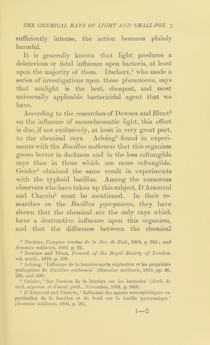 sufficiently intense, the action becomes plainly harmful. It is generally known that light produces a deleterious or fatal influence upon bacteria, at least upon the majority of them. Duclaux,^ who made a series of investigations upon these phenomena, says that sunlight is the best, clieapest, and most universally applicable bactericidal agent that we have. According to the researches of Downes and Blunt“ on the influence of monochromatic light, this effect is due, if not exclusively, at least in very great part, to the chemical rays. Arloing^ found in experi- ments with the Bacillus anthracis that this oro'anism o grows better in darkness and in the less refrangible rays than in those which are more refrangible. Geisler'^ obtained the same result in experiments with the typhoid bacillus. Among the numerous observers who have taken up this subject, D’Arsonval and Charrin^ must be mentioned. In their re- searches on the Bacillns j^jjocyaiieus, they have shown that the chemical are the only rays which have a destructive influence upon this organism, and that the difference between the chemical ^ Duclaux, Comjjtes rcndtis de la Soc, de Biol., 1885, p. 395 ; and Semaine medicale, 1885. p. 22. 2 Downes and Blunt, Proceed, of the Itoi/al Society of London, vol. xxviii., 1878, p. 199. Arloing, ‘ Influence de la luiniere sur la vegetation et les propidetes pathogenes du Bacillus anthracis ’ {Semaine medicate, 1885, pp. 46, 293, and 309). Geisler, ‘ Sur Taction de la lumiere sur les bacteries ’ {Arch, de mcd. experini. et d'anat. p>atJi., November, 1891, p. 800). “ D’Arsonval and Charrin, ‘ Influence des agents atmosphtu'iques en particulier de la lumiere et du froid sur le bacille pyocyanique ’ {Semaine niedicale, 1894, p. 26). 1—2