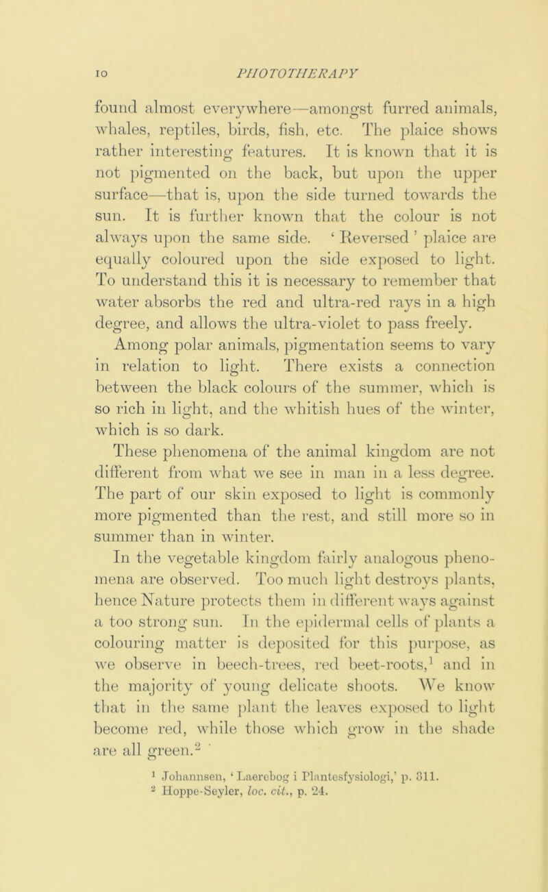 found almost everywhere—amongst furred animals, whales, reptiles, birds, fish, etc. The plaice shows rather interesting features. It is known tliat it is not })iginented on the back, but upon the upper surface—that is, upon the side turned towards the sun. It is further known that the colour is not always upon the same side. ‘ lieversed ’ plaice are equally coloured upon the side exposed to light. To understand this it is necessary to remember that water absorbs the red and ultra-red rays in a high degree, and allows the ultra-violet to pass freely. Among polar animals, pigmentation seems to vary in relation to light. There exists a connection between the black colours of the summer, which is so rich in light, and the whitish hues of the winter, which is so dark. These phenomena of the animal kingdom are not different from what we see in man in a less degree. The part of our skin exposed to light is commonly more pigmented than the rest, and still more so in summer than in winter. In the vegetable kingdom fairly analogous plieno- mena are observed. Too much light destroys plants, hence Nature protects them in diflerent wavs against a too strong sun. In the epidermal cells of plants a colouring matter is dejiosited for this purpose, as we observe in beech-trees, red beet-roots,^ and in the majority of young delicate slioots. We know that in the same plant the leaves exposed to liglit become red, while tliose which grow in the shade are all m*een.‘-^ 1 Jobannsen, ‘ Laerobog i Plantesfysiologi,’ p. 811. Iloppc-Seylcr, loc. cit., p. 24.
