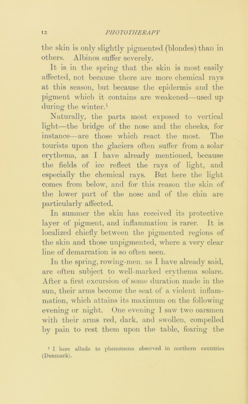 the skin is only slightly pigmented (blondes) than in others. Albinos suffer severely. It is in the spring that the skin is most easily affected, not because there are more chemical rays at this season, hut because the epidermis and the pigment which it contains are weakened—used up during the winter.^ Naturally, the parts most exposed to vertical light—the bridge of the nose and the cheeks, for instance—are those which react the most. The tourists upon the glaciers often suffer from a solar erythema, as I have already mentioned, because the fields of ice reflect the rays of light, and especially the chemical rays. But here the light comes from below, and for tliis reason tlie skin of the lower part of the nose and of the chin are particularly affected. In summer the skin has received its protective layer of pigment, and inflammation is rarer. It is localized chiefly between the pigmented regions of the skin and those unpigmented, where a very clear line of demarcation is so often seen. In the spring, rowing-men. as I have already said, are often subject to well-marked erythema solare. After a first excursion of some duration made in the sun, their arms become the seat of a violent inflam- mation, which attains its maximum on the following eveniim or nii^ht. One evenino’ I saw two oarsmen with their arms red, dark, and swollen, com})elled by pain to rest them upon the table, fearing the ' I here allude to phenomena observed in northern countries (Denmark).