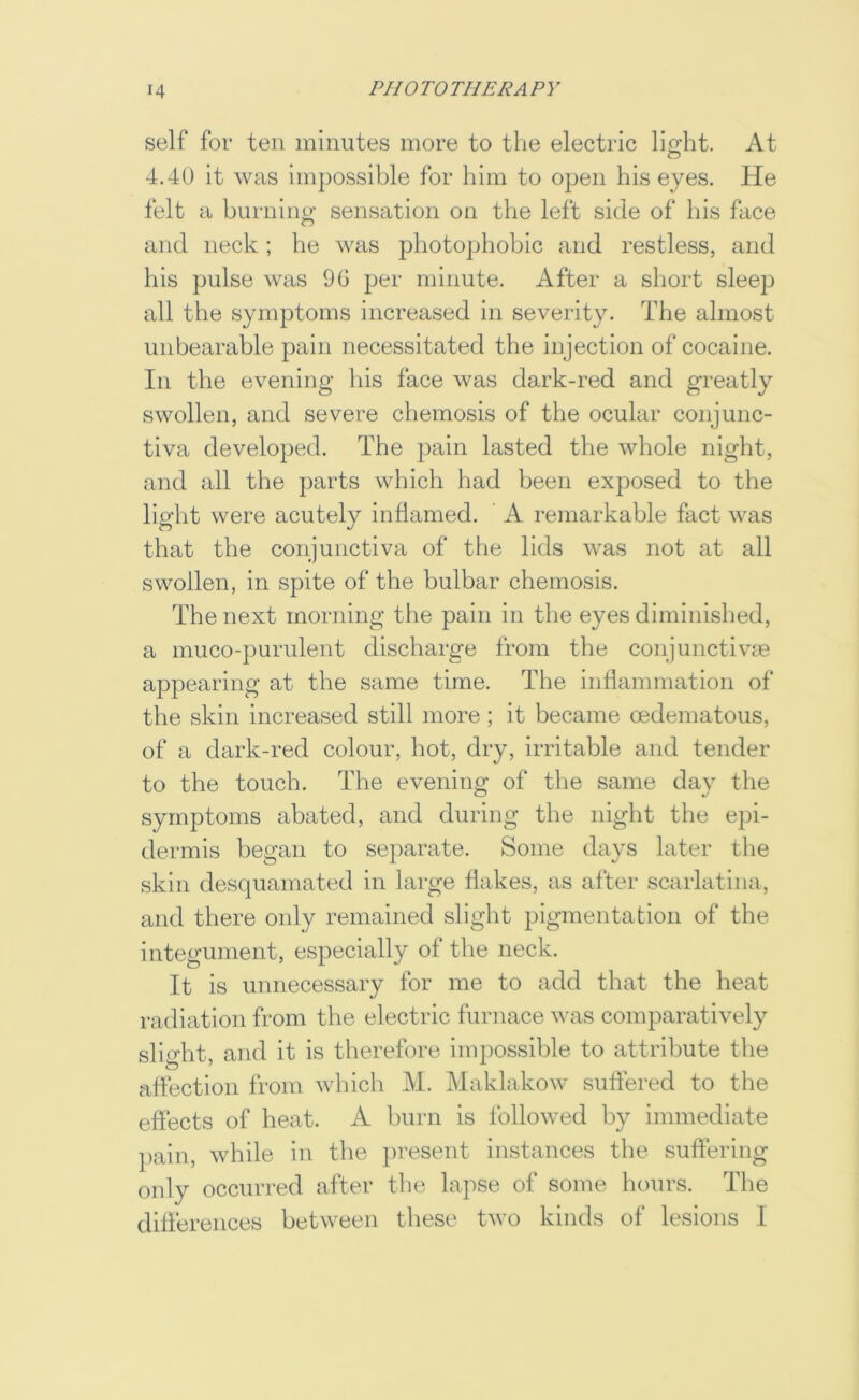 self for ten minutes more to the electric lio-ht. At O 4.40 it was impossible for him to open his eyes. He felt a burning sensation on the left side of his face and neck; he was photophobic and restless, and his pulse was 90 per minute. After a sliort sleep all the symptoms increased in severity. The almost unbearable pain necessitated the injection of cocaine. In the evening Ids face was dark-red and greatly swollen, and severe chemosis of the ocular conjunc- tiva developed. The pain lasted the whole night, and all the parts which had been exposed to the light were acutely inflamed. A remarkable fact was that the conjunctiva of the lids was not at all swollen, in spite of the bulbar chemosis. The next morning the pain in the eyes diminished, a muco-purulent discharge from the conjunctive appearing at the same time. The inflammation of the skin increased still more; it became oedematous, of a dark-red colour, hot, dry, irritable and tender to the touch. The evening of the same day the symptoms abated, and during the night the ejji- dermis began to separate. Some days later the skin desquamated in large flakes, as after scarlatina, and there only remained slight pigmentation of the integument, especially of the neck. It is unnecessary for me to add that the heat radiation from the electric furnace was comparatively slifT-ht and it is therefore impossible to attribute the affection from which M. Maklakow suffered to the effects of heat. A burn is followed by immediate pain, while in the present instances the suffering only occurred after the lapse of some hours. The differences between these two kinds of lesions I