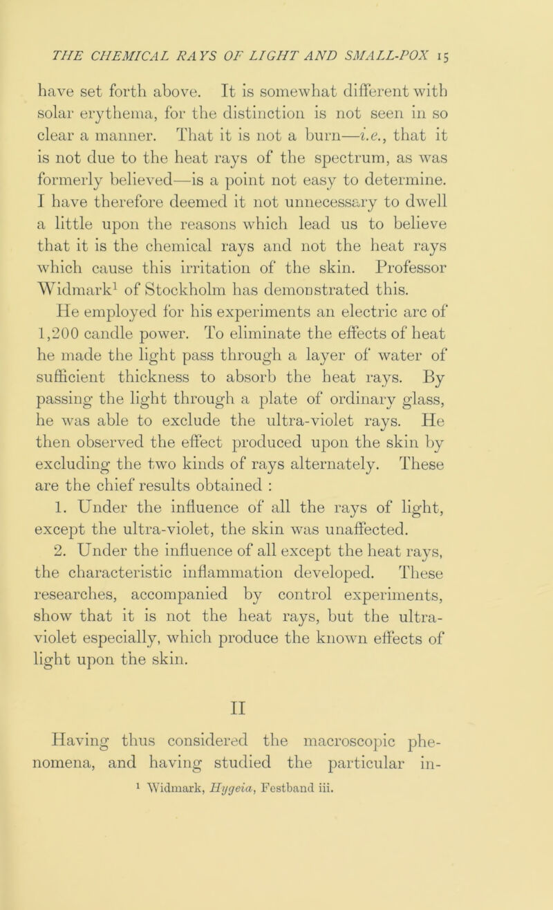 have set forth above. It is somewhat different with solar erythema, for the distinction is not seen in so clear a manner. That it Is not a burn—be., that it is not due to the heat rays of the spectrum, as was formerly believed—is a point not easy to determine, I have therefore deemed it not unnecessary to dwell a little upon the reasons which lead us to believe that it is the chemical rays and not the lieat rays which cause this irritation of the skin. Professor Widmark^ of Stockholm has demoustrated this. He employed for his experiments an electric arc of 1,200 candle power. To eliminate the effects of heat he made the light pass through a layer of water of sufficient thickness to absorb the heat rays. By passing the light through a plate of ordinary glass, he was able to exclude the ultra-violet rays. He then observed the effect produced upon the skin by excluding the two kinds of rays alternately. These are the chief results obtained : 1. Under the influence of all the rays of light, except the ultra-violet, the skin was unaffected. 2. Under the influence of all except the heat rays, the characteristic inflammation developed. These researches, accompanied by control experiments, show that it is not the heat rays, but the ultra- violet especially, which produce the known effects of light upon the skin. II Having thus considered the macroscopic phe- nomena, and having studied the particular in- 1 Widmark, Hygeia, Festband iii.