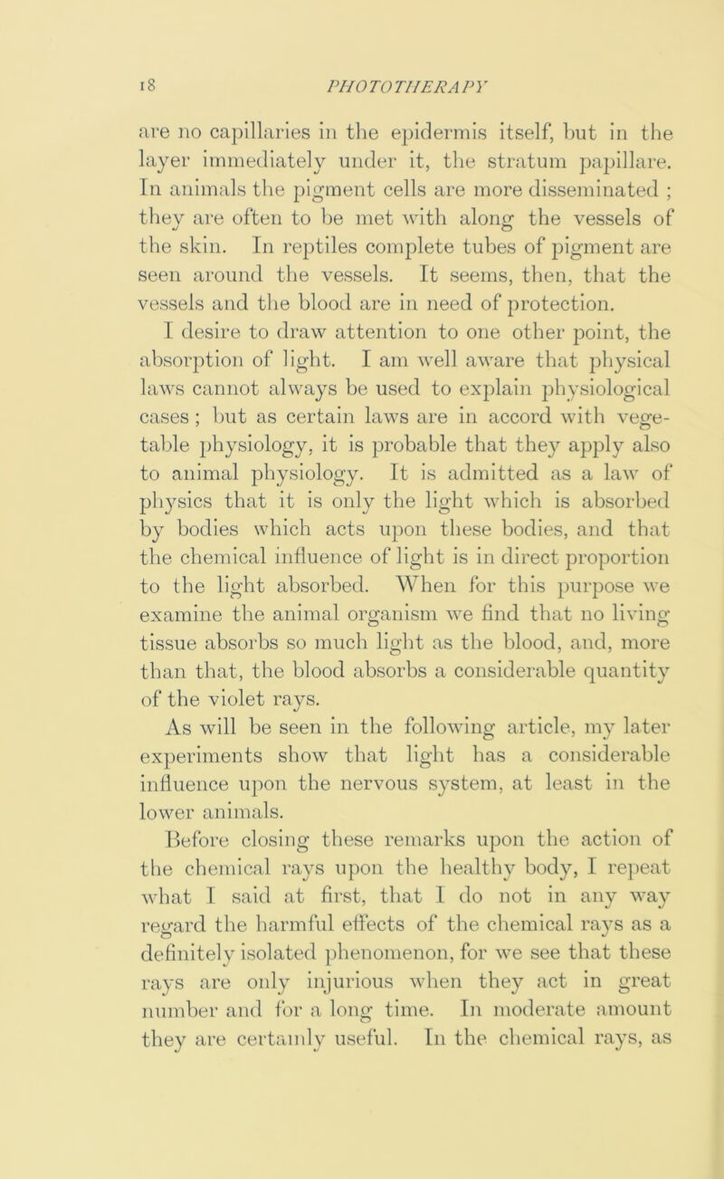 are no capillaries in the epidermis itself, hut in the layer immediately under it, the stratum papillare. In animals the pigment cells are more disseminated ; they are often to be met with along the vessels of the skin. In reptiles complete tubes of pigment are seen around the vessels. It seems, then, that the vessels and the blood are in need of protection. I desire to draw attention to one other point, the absorption of light. I am well aware that physical laws cannot always be used to explain physiological cases; hut as certain laws are in accord with vege- table physiology, it is probable that they apply also to animal physiology. It is admitted as a law of physics that it is only the light which is absorbed by bodies which acts upon these bodies, and that the chemical influence of light is in direct proportion to the light absorbed. When for this purpose we examine the animal organism we find that no living tissue absorbs so much light as the blood, and, more than that, the blood absorbs a considerable quantity of the violet rays. As will be seen in the following article, my later experiments show that light has a considerable influence upon the nervous system, at least in the lower animals. Before closing these remarks upon the action of the chemical rays upon the liealthy body, I repeat what I said at first, that I do not in any way regard the harmful effects of the chemical rays as a definitely isolated phenomenon, for we see that these rays are only injurious when they act in great number and for a long time. In moderate amount they are certainly useful. In the chemical rays, as