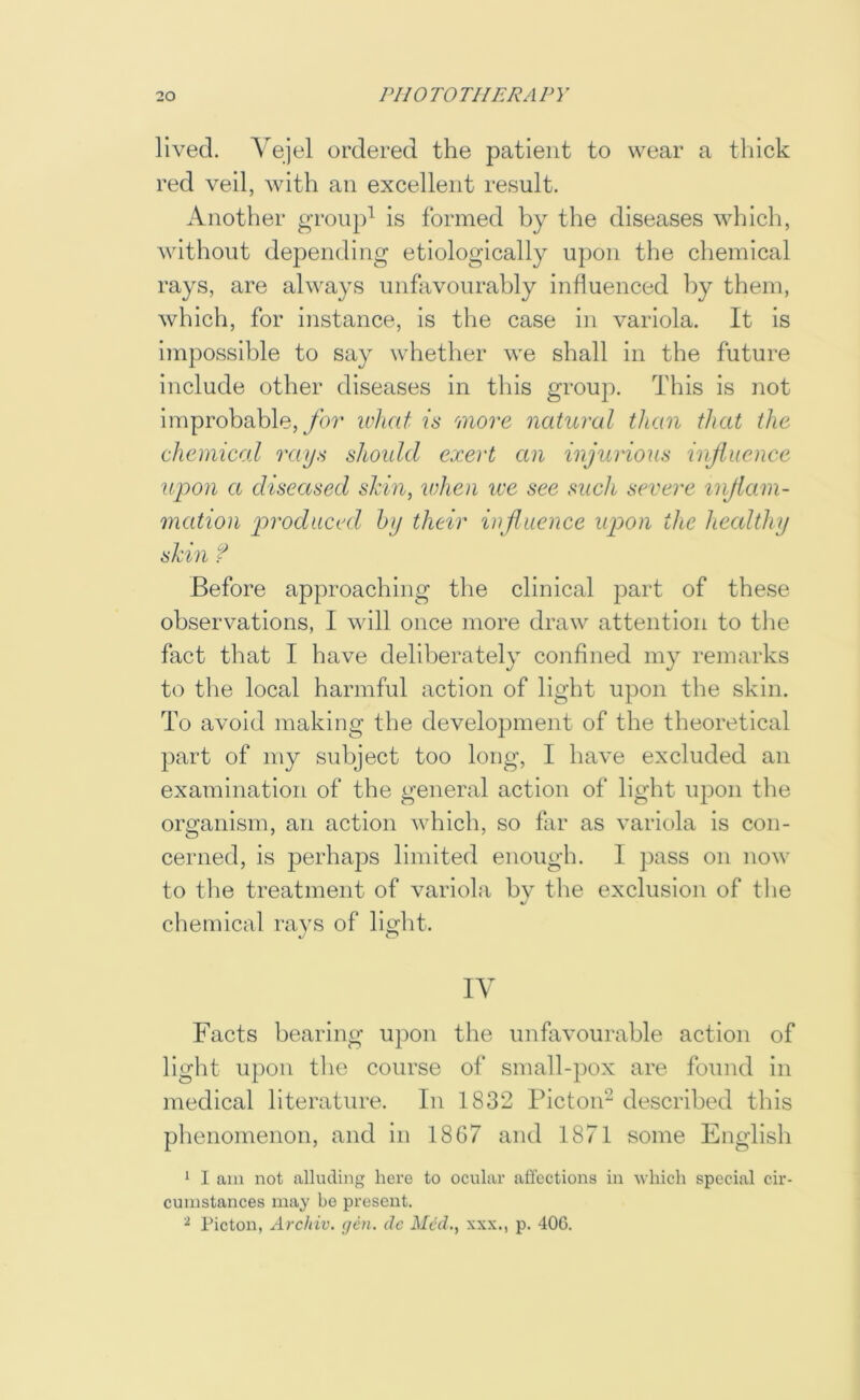 lived. Vejel ordered the patient to wear a thick red veil, with an excellent result. Another group^ is formed by the diseases which, without depending etiologically upon tlie chemical rays, are always unfavourably influenced by them, which, for instance. Is the case in variola. It Is impossible to say whether we shall in the future include other diseases in this group. This is not improbable, yor wliat is more natural than that the chemical rays should exert an injurious injiuence upon a diseased shin, lohen we see such severe injiam- mation produced hy their influence upon the healthy shin f Before approaching the clinical part of these observations, I will once more draw attention to the fact that I have deliberately confined my remarks to the local harmful action of light upon the skin. To avoid making the development of the theoretical part of my subject too long, I have excluded an examination of the general action of light upon the organism, an action which, so far as variola is con- cerned, is perhaps limited enough. 1 pass on now to the treatment of variola bv the exclusion of the chemical ravs of light. IV Facts bearing upon the unfavourable action of light upon the course of small-pox are found In medical literature. In 1832 Picton^ described this phenomenon, and in 18G7 and 1871 some English 1 I am not alluding here to ocular affections in which special cir- cumstances may be present. ^ Picton, Arddv. (jOi. de Med., xxx., p. 406.