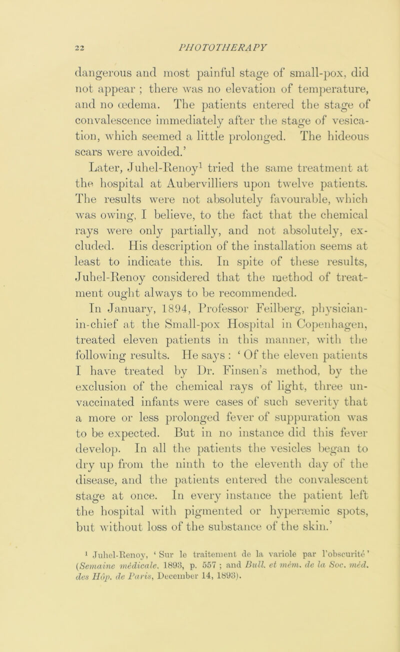 dangerous and most painful stage of small-pox, did not appear ; there was no elevation of temperature, and no (edema. The patients entered the stage of convalescence Immediately after the stage of vesica- tion, which seemed a little prolonged. The hideous scars were avoided.’ Later, Juhel-Ifenoy^ tried the same treatment at the hospital at Aubervilllers upon twelve patients. The results were not absolutely favourable, which w’as owing, I believe, to the fact that the chemical rays were only partially, and not absolutely, ex- cluded. His description of the installation seems at least to indicate this. In spite of these results, Juhel-Ttenoy considered that the method of treat- ment ought always to be recommended. In January, 1894, Professor Feilberg, physiclan- in-chief at the Small-pox Hospital in Copenhagen, treated eleven patients in this manner, with the following results. He says : ‘ Of the eleven patients I have treated by Dr. Finsen’s method, by the exclusion of the chemical rays of light, three un- vaccinated infants were cases of such severity that a more or less pi-olonged fever of suppuration was to be expected. But in no instance did this fever develop. In all the patients the vesicles began to dry up from the ninth to the eleventh day of the disease, and the })atients entered the convalescent stage at once. In every instance the patient left the hospital with pigmented or hypermmic spots, but without loss of the substance of the skin.’ 1 Juliel-Renoy, ‘ Snv le traiteiuent de la vaviole par robscurite ’ {Semainc vuUlicale. 1898, p. 557 ; and Bull, et incm. de la Soc. vied, den Hop. de Parin, December 14, 1898).