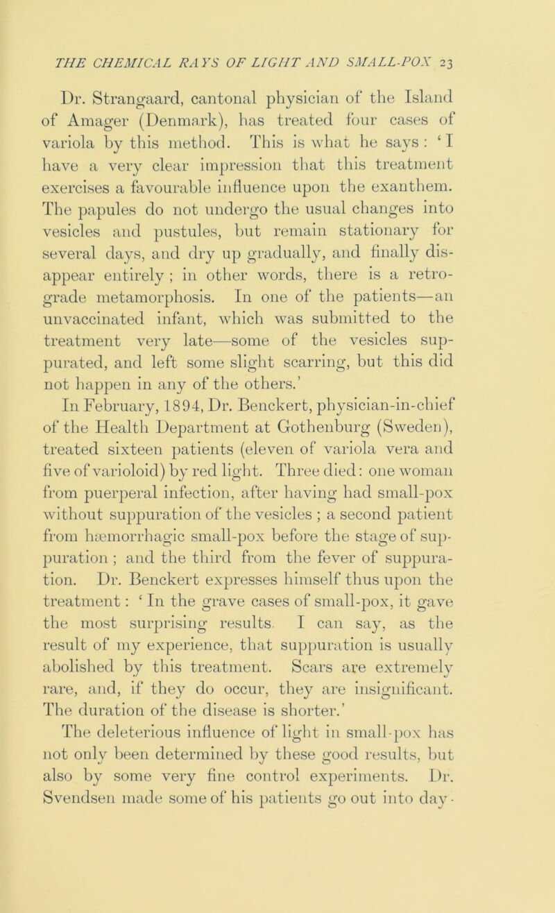 Dr. Strano^aard, cantonal physician of the Island of Amager (Denmark), has treated four cases of variola by this method. This is what he says : ‘ I have a very clear impression that this treatment exercises a favourable influence upon the exanthem. The papules do not undergo the usual changes into vesicles and pustules, but remain stationary for several days, and dry up gradually, and finally dis- appear entirely ; in other words, there is a retro- grade metamorphosis. In one of the patients—an unvaccinated infant, which was submitted to the treatment very late—some of the vesicles sup- purated, and left some slight scarring, but this did not liappen in any of the others.’ In February, 1894, Dr. Benckert, physician-in-chief of the Health Department at Gothenburg (Sweden), treated sixteen patients (eleven of variola vera and five of varioloid) by red light. Three died: one woman from puerperal infection, after having had small-pox without suppuration of the vesicles ; a second patient from hmmorrhagic small-pox before the stage of sup- puration ; and the third from the fever of suppura- tion. Dr. Benckert expresses himself thus upon the treatment: ‘ In the grave cases of small-pox, it gave the most surprising results. I can say, as the result of my experience, that suppuration is usually abolished by this treatment. Scars are extremely rare, and, if they do occur, they are insignificant. The duration of the disease is shorter.’ The deleterious influence of light in small-})ox has not only been determined by these good results, hut also by some very fine control experiments. Dr. Svendsen made some of his patients go out into day-