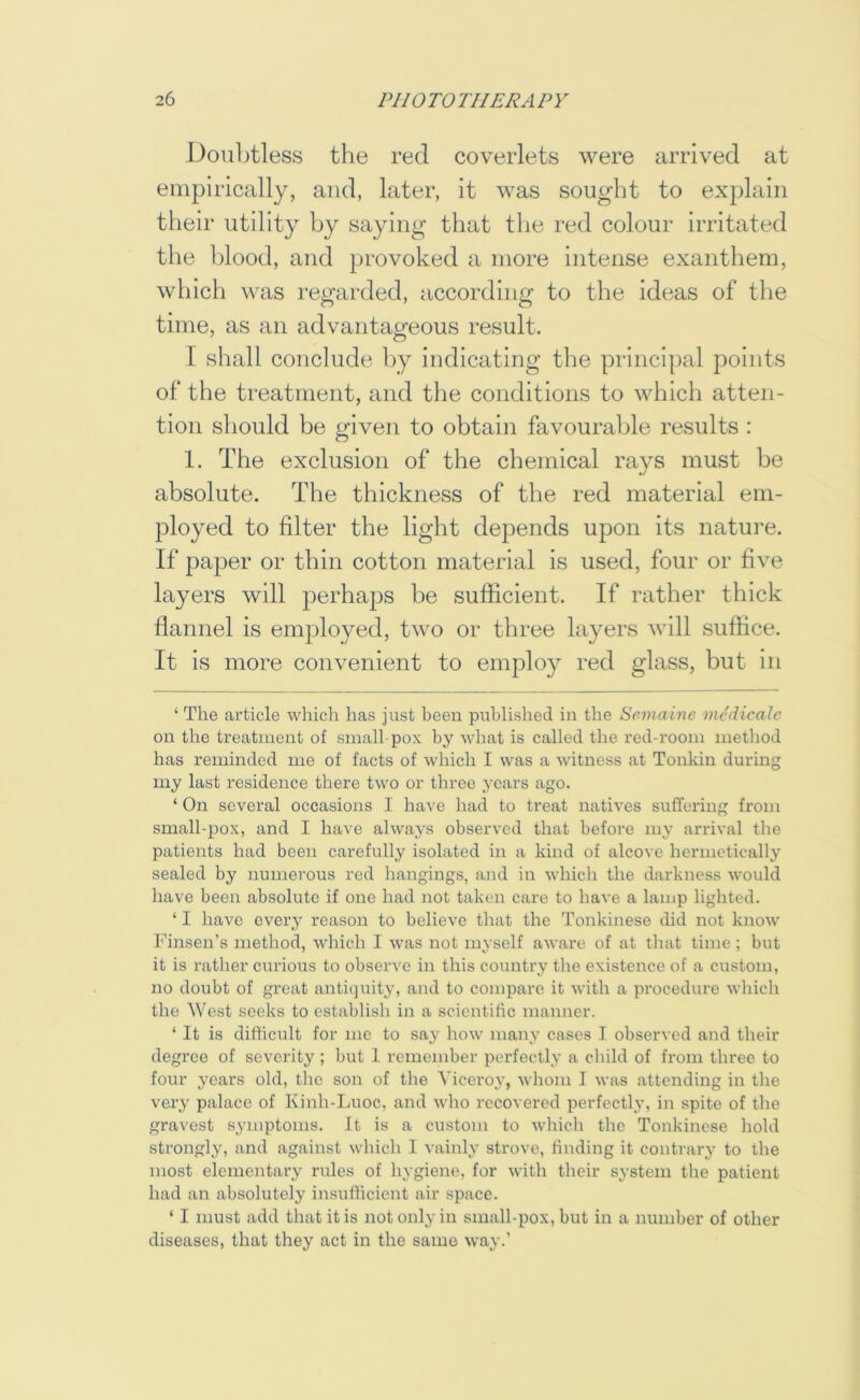 Doubtless the red coverlets were arrived at empirically, and, later, it was sought to explain their utility by saying that the red colour irritated the blood, and provoked a more intense exanthem, which was regarded, according to the ideas of the time, as an advantageous result. I shall conclude by indicating the principal points of the treatment, and the conditions to which atten- tion should be given to obtain favourable results : 1. The exclusion of the chemical rays must be absolute. The thickness of the red material em- ployed to filter the light depends upon its nature. If paper or thin cotton material is used, four or five layers will perhaps be sufficient. If rather thick flannel is employed, two or three layers will suffice. It is more convenient to employ red glass, but in ‘ The article which has just been published in the Scmaine medicale on the treatment of small pox by what is called the red-room method has reminded me of facts of which I was a witness at Tonkin during my last residence there two or three years ago. ‘ On several occasions I have had to treat natives suffering from small-pox, and I have always observed that before my arrival the patients had been carefully isolated in a kind of alcove hermetically sealed by numerous red hangings, and in which the darkness would have been absolute if one had not taken care to have a lamp lighted. ‘ I have every reason to believe that the Tonkinese did not know Finsen’s method, which I was not myself aware of at that time; but it is rather curious to observe in this country the existence of a custom, no doubt of great antiejuity, and to compare it with a procedure which the West seeks to establish in a scientific manner. ‘ It is difficult for me to say how many cases I observed and their degree of severity ; but 1 remember perfectly a child of from three to four years old, the son of the Viceroy, whom I was attending in the very palace of Kinh-Luoc, and who recovered perfectly, in spite of the gravest symptoms. It is a custom to which the Tonkinese hold strongly, and against which I vainly strove, finding it contrary to the most elementary rules of hygiene, for with their system the patient had an absolutely insufficient air space. ‘ I must add that it is not only in small-pox, but in a number of other diseases, that they act in the same way.’