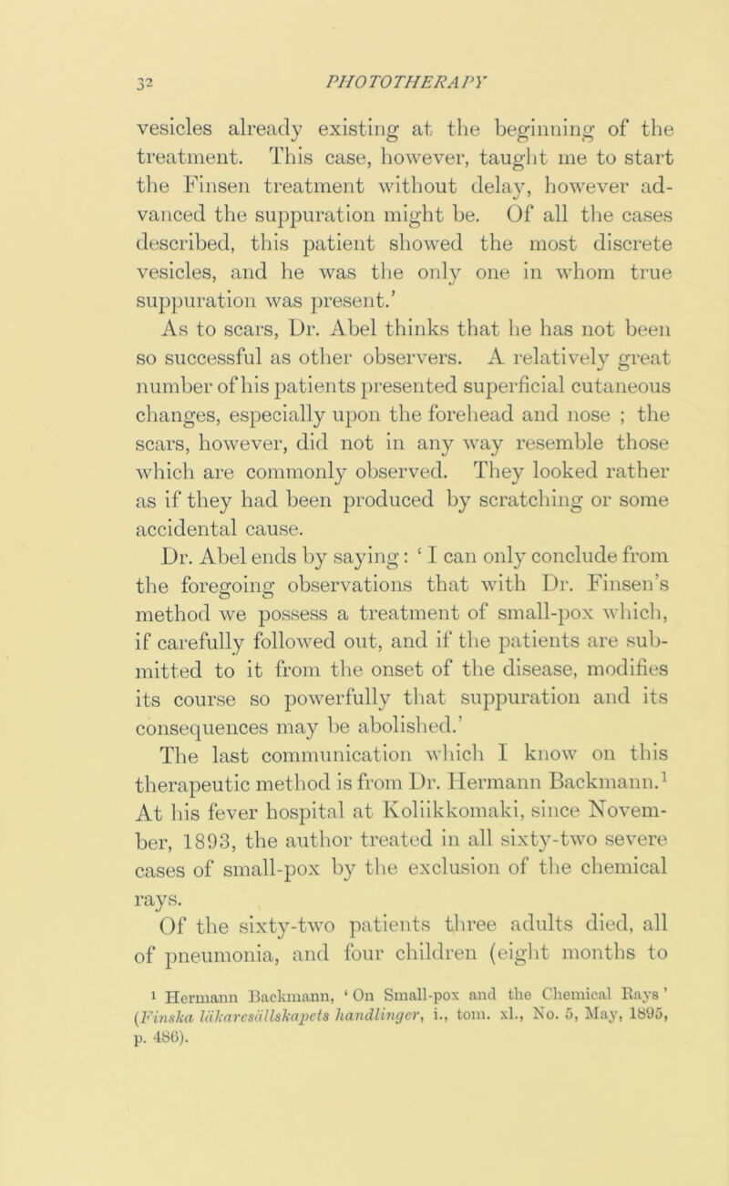 vesicles already existing at tlie beginning of the treatment. This case, however, taught me to start tlie FInsen treatment without delay, however ad- vanced the suppuration might he. Of all the cases described, this patient showed the most discrete vesicles, and he was the only one in whom true suppuration was present.’ As to scars. Dr. Abel thinks that he has not been so successful as otlier observers. K relatively great number of his patients presented superficial cutaneous changes, especially upon the forehead and nose ; the scars, however, did not in any way resemble those which are commonly observed. They looked rather as if they had been produced by scratching or some accidental cause. Dr. Abel ends by saying: ‘ I can only conclude from the foregoing observations that with Dr. Finsen’s method we possess a treatment of small-pox which, if carefully followed out, and if the patients are sub- mitted to it from the onset of the disease, modifies its course so powerfully that suppuration and its consequences may he abolished.’ The last communication wliicli I know on this therapeutic method is from Dr. Hermann Backmann.^ At Ills fever hospital at Koliikkomaki, since Novem- ber, 1893, the author treated in all sixty-two severe cases of small-pox by the exclusion of the chemical rays. Of the sixty-two patients three adults died, all of pneumonia, and four children (eight months to 1 I-Iermann IBackinann, ‘ On Small-pox and the Chemical Rays ’ {Finska IcikarcsiUlskajicts liandlingcr, i., tom. xl., No. 5, May, 1S95, p. 486).