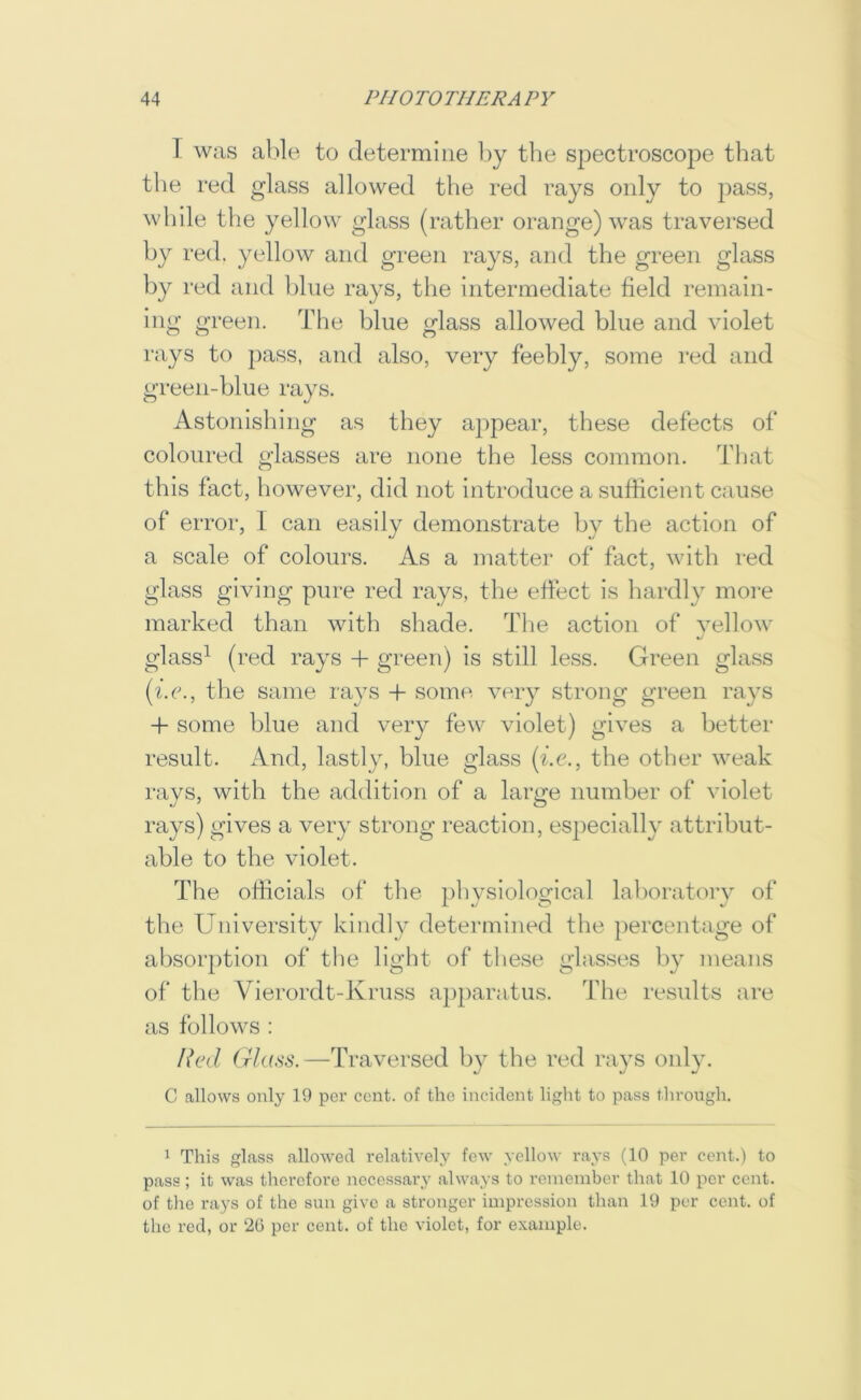 T was al)Ie to determine by the spectroscope that the red glass allowed the red rays only to pass, while the yellow glass (rather orange) was traversed by red. yellow and green rays, and the green glass by red and bine rays, the intermediate field remain- ing green. Tiie blue glass allowed blue and violet rays to pass, and also, very feebly, some red and green-blue rays. Astonishing as they appear, these defects of coloured glasses are none the less common. Tfiat this fact, however, did not introduce a sufficient cause of error, I can easily demonstrate by the action of a scale of colours. As a matter of fact, with red glass giving pure red rays, the effect is hardly more marked than with shade. Tfie action of vellow glass^ (red rays -f- green) is still less. Green glass (be., the same rays -f some very strong green rays -f some blue and very few violet) gives a better result. And, lastly, blue glass (be., the other weak rays, with the addition of a large number of violet rays) gives a very strong reaction, especially attribut- able to the violet. The officials of the physiological laboratorv of the University kindly determined the percentage of absorption of the light of these glasses by means of the Vierordt-Kruss apparatus. The res\ilts are as follows : Red (rhiss.—Traversed by the red rays only. C allows only 19 per cent, of the incident light to pass through. 1 This glass allowed relatively few yellow rays (10 per cent.) to pass ; it was therefore necessary always to remember that 10 per cent, of tlie rays of the sun give a stronger impression than 19 per cent, of the rod, or ‘26 per cent, of the violet, for example.