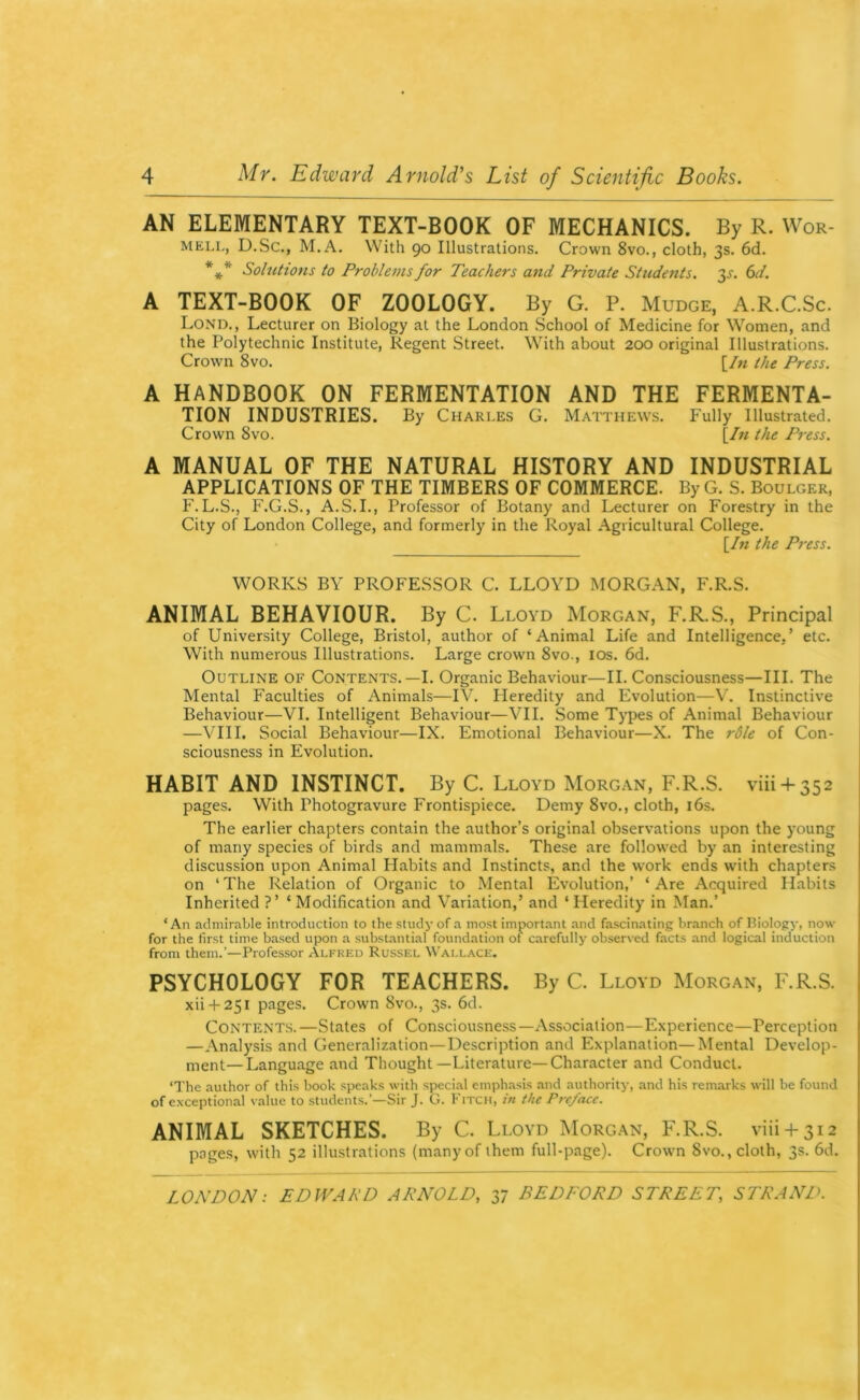 4 Mr. Edward Arnold's List of Scientific Books AN ELEMENTARY TEXT-BOOK OF MECHANICS. By R. Wor- MELi,, D.Sc., M.A. With 90 Illustrations. Crown 8vo., cloth, 3s. 6d. *** Solutions to Problems for Teachers and Private Students. 3^. (id. A TEXT-BOOK OF ZOOLOGY. By G. P. Mudge, A.R.C.Sc. Lond., Lecturer on Biology at the London School of Medicine for Women, and the Polytechnic Institute, Regent Street. With about 200 original Illustrations. Crown 8vo. [/« the Press. A HANDBOOK ON FERMENTATION AND THE FERMENTA- TION INDUSTRIES. By Charles G. Maithews. Fully Illustrated. Crown 8vo. [/w the Press. A MANUAL OF THE NATURAL HISTORY AND INDUSTRIAL APPLICATIONS OF THE TIMBERS OF COMMERCE. ByG. S. Boulger, F.L.S., F.G.S., A.S.I., Professor of Botany and Lecturer on Forestry in the City of London College, and formerly in the Royal Agricultural College. [/« the Pi-ess. WORKS BY PROFESSOR C. LLOYD MORGAN, F.R.S. ANIMAL BEHAVIOUR. By C. Lloyd Morgan, F.R.S., Principal of University College, Bristol, author of ‘Animal Life and Intelligence,’ etc. With numerous Illustrations. Large crown 8vo., los. 6d. Outline of Contents.—I. Organic Behaviour—II. Consciousness—III. The Mental Faculties of Animals—IV. Heredity and Evolution—V. Instinctive Behaviour—VI. Intelligent Behaviour—VII. Some Types of Animal Behaviour —\TII. Social Behaviour—IX. Emotional Behaviour—X. The r6le of Con- sciousness in Evolution. HABIT AND INSTINCT. By C. Lloyd Morgan, F.R.S. viii + 352 pages. With Photogravure Frontispiece. Demy 8vo., cloth, i6s. The earlier chapters contain the author’s original observations upon the young of many species of birds and mammals. These are followed by an interesting discussion upon Animal Habits and Instincts, and the work ends w’ith chapters on ‘ The Relation of Organic to Mental Evolution,’ ‘ Are Acquired Habits Inherited ?’ ‘ Modification and Variation,’ and ‘ Heredity in Man.’ ‘An admirable introduction to the study of a most import.ant .and fascinating branch of Hiology, now for the first time based upon a substantial foundation of carefully observed facts and logical induction from them.’—Professor Alfred Russel Wallace. PSYCHOLOGY FOR TEACHERS. By C. Lloyd Morgan, F.R.S. xii-t-251 pages. Crown 8vo., 3s. 6d. Contents.—States of Consciousness—Association—Experience—Perception —Analysis and Generalization—Description and Explanation—Mental Develop- ment— Language and Thought—Literature—Character and Conduct. ‘The author of this book speaks with special emph.asis and authority, and his remarks will be found of exceptional value to students.’—Sir J. G. Fitch, in the Preface. ANIMAL SKETCHES. By C. Lloyd Morgan, F.R.S. viii-+-3i2 pages, with 52 illustrations (many of them full-page). Crown 8vo., cloth, 3s. 6d.