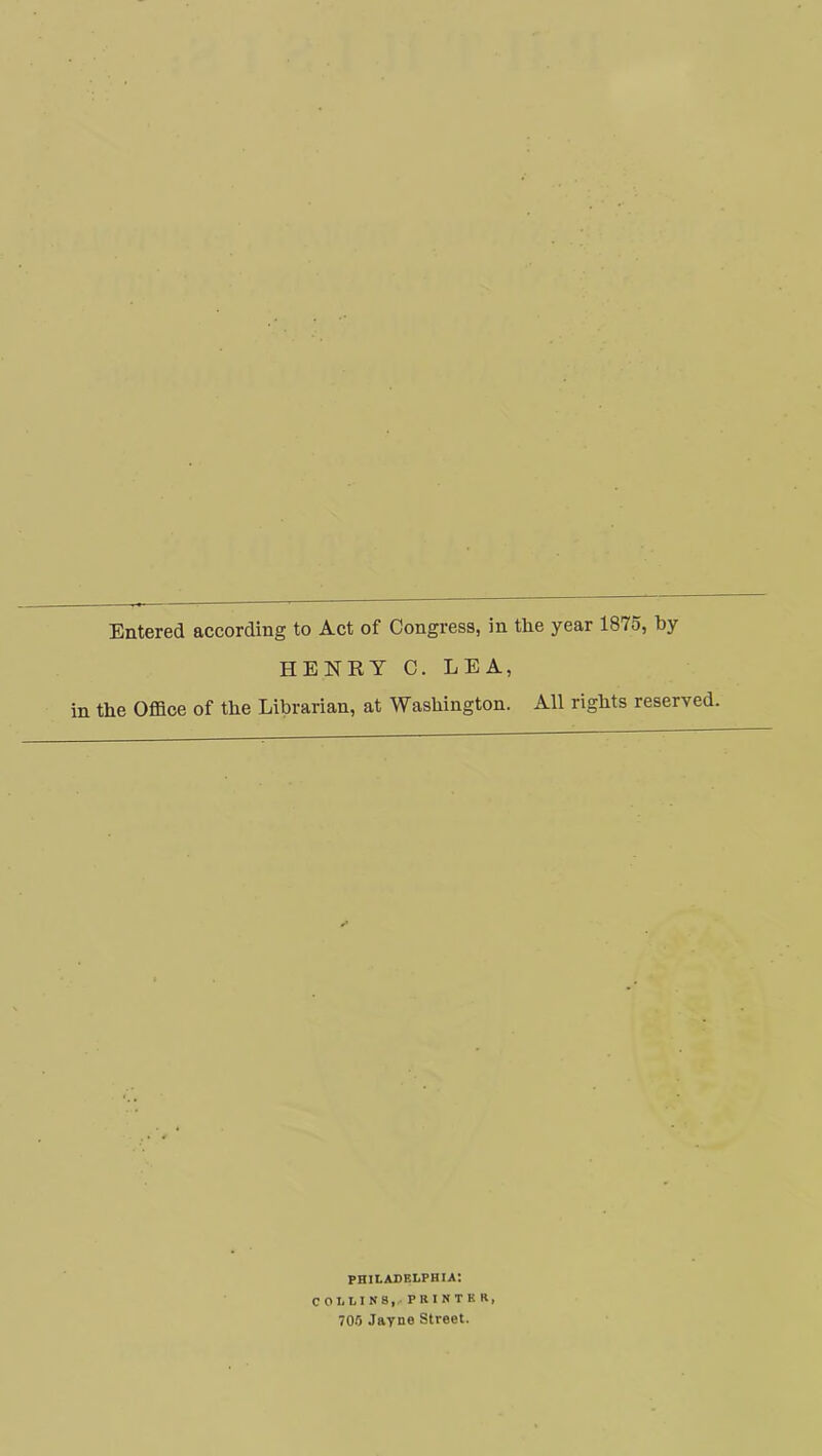 Entered according to Act of Congress, in the year 1875, by HENRY C. LEA, the Office of the Librarian, at Washington. All rights reserved. PHILADELPHIA: COLLINS,. PRINTER, 700 Jayne Street.