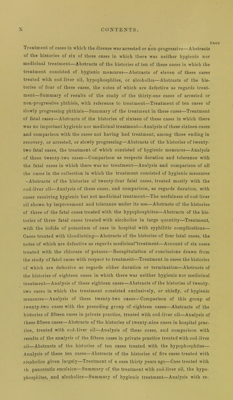 PAHK Treatment of cases in which the disease was arrested or non-progressive—Abstracts of the histories of six of these cases in which there was neither hygienic nor medicinal treatment—Abstracts of the histories of ten of these cases in which the treatment consisted of hygienic measures—Abstracts of eleven of these cases treated with cod-liver oil, hypophosphites, or alcoholics—Abstracts of the his- tories of four of these cases, the notes of which are defective as regards treat- ment—Summary of results of the study of the thirty-one cases of arrested or non-progressive phthisis, with reference to treatment—Treatment of ten cases of slowly progressing phthisis—Summary of the treatment in these cases—Treatment of fatal cases—Abstracts of the histories of sixteen of these cases in which there was no important hygienic nor medicinal treatment—Analysis of these sixteen cases and comparison with the cases not having had treatment, among those ending in recovery, or arrested, or slowly progressing—Abstracts of the histories of twenty- two fatal cases, the treatment of which consisted of hygienic measures—Analysis of these twenty-two cases—Comparison as respects duration and tolerance with the fatal cases in which there was no treatment—Analysis and comparison of aU the cases in the collection in which the treatment consisted of hygienic measures -Abstracts of the histories of twenty-four fatal cases, treated mostly with the cod-liver oil—Analysis of these cases, and comparison, as regards duration, with cases receiving hygienic but not medicinal treatment—The usefulness of cod-liver oil shown by improvement and tolerance under its use—Abstracts of the histories of three of the fatal cases treated with the hypophosphites—Abstracts of the his- tories of three fatal cases treated with alcoholics in large quantity—Treatment, with the iodide of potassium of case in hospital with syphilitic complications— Cases treated with bloodletting—Abstracts of the histories of four fatal cases, the notes of which are defective as regards medicinal’treatment—Account of six cases treated with the chlorate of potassa—Recapitulation of conclusions drawn from the study of fatal cases with respect to treatment—Treatment in cases the histories of which are defective as regards either duration or termination—Abstracts of the histories of eighteen cases in which there was neither hygienic nor medicinal treatment—Analysis of these eighteen cases—Abstracts of tbe histories of twenty- two cases in which the treatment consisted exclusively, or chiefly, of hygienic measures—Analysis of these twenty-two cases—Comparison of this group of twenty-two cases with the preceding group of eighteen cases—Abstracts of the histories of fifteen cases in private practice, treated with cod-liver oil—Analysis of these fifteen cases—Abstracts of the histories of twenty-nine cases in hospital prac- tice, treated with cod-liver oil—Analysis of these cases, and comparison with results of the analysis of the fifteen cases in private practice treated with cod-liver oil—Abstracts of the histories of ten cases treated with the hypophosphites— Analysis of these ten cases—Abstracts of the histories of five cases treated with alcoholics given largely—Treatment of a case thirty years ago—Case treated with th pancreatic emulsion—Summary of the treatment with cod-liver oil, the hypo- phosphites, and alcoholics—Summary of hygienic treatment—Analysis with re-