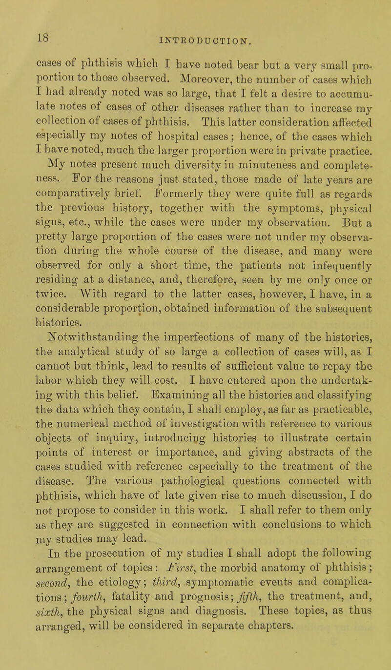 INTRODUCTION. cases of phthisis which I have noted bear but a very small pro- portion to those observed. Moreover, the number of cases which I had already noted was so large, that I felt a desire to accumu- late notes of cases of other diseases rather than to increase ray collection of cases of phthisis. This latter consideration affected especially my notes of hospital cases; hence, of the cases which I have noted, much the larger proportion were in private practice. My notes present much diversity in minuteness and complete- ness. For the reasons just stated, those made of late years are comparatively brief. Formerly the}'- were quite full as regards the previous history, together with the symptoms, physical signs, etc., while the cases were under my observation. But a pretty large proportion of the cases were not under my observa- tion during the whole course of the disease, and many were observed for only a short time, the patients not infequently residing at a distance, and, therefore, seen by me only once or twice. With regard to the latter cases, however, I have, in a considerable proportion, obtained information of the subsequent histories. Notwithstanding the imperfections of many of the histories, the analytical study of so large a collection of cases will, as I cannot but think, lead to results of sufficient value to repay the labor which they will cost. I have entered upon the undertak- ing with this belief. Examining all the histories and classifying the data which they contain, I shall employ, as far as practicable, the numerical method of investigation with reference to various objects of inquiry, introducing histories to illustrate certain points of interest or importance, and giving abstracts of the cases studied wdth reference especially to the treatment of the disease. The various pathological questions connected with phthisis, which have of late given rise to much discussion, I do not propose to consider in this work. I shall refer to them only as they are suggested in connection with conclusions to which my studies may lead. In the prosecution of my studies I shall adopt the following arrangement of topics : Firsts the morbid anatomy of phthisis ; second, the etiology; symptomatic events and complica- tions ;/omWA, fatality and prognosis; the treatment, and, sixth, the physical signs and diagnosis. These topics, as thus arranged, will be considered in separate chapters.