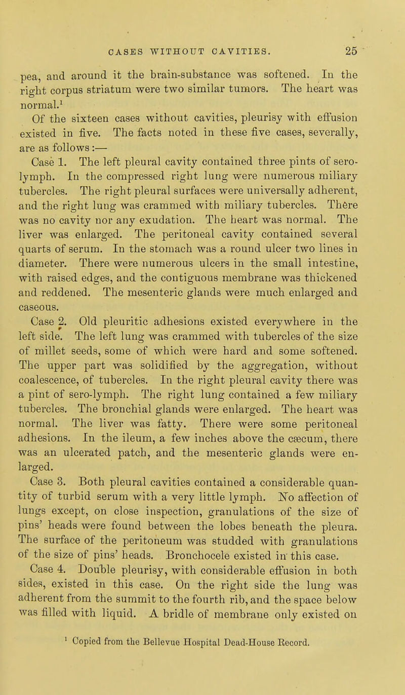 pea, and around it the brain-substance was softened. In the right corpus striatum were two similar tumors. The heart was normal.^ Of the sixteen cases without cavities, pleurisy with effusion existed in five. The facts noted in these five cases, severally, are as follows:— Case 1. The left pleural cavity contained three pints of sero- lymph. In the compressed right lung were numerous miliary tubercles. The right pleural surfaces were universally adherent, and the right lung was crammed with miliary tubercles. There was no cavity nor any exudation. The heart was normal. The liver was enlarged. The peritoneal cavity contained several quarts of serum. In the stomach was a round ulcer two lines in diameter. There were numerous ulcers in the small intestine, with raised edges, and the contiguous membrane was thickened and reddened. The mesenteric glands were much enlarged and caseous. Case 2. Old pleuritic adhesions existed everywhere in the left side. The left lung was crammed with tubercles of the size of millet seeds, some of which were hard and some softened. The upper part was solidified by the aggregation, without coalescence, of tubercles. In the right pleural cavity there was a pint of sero-lymph. The right lung contained a few miliary tubercles. The bronchial glands were enlarged. The heart was normal. The liver was fatty. There were some peritoneal adhesions. In the ileum, a few inches above the csecum, there was an ulcerated patch, and the mesenteric glands were en- larged. Case 3. Both pleural cavities contained a considerable quan- tity of turbid serum with a very little lymph. Ho affection of lungs except, on close inspection, granulations of the size of pins’ heads were found between the lobes beneath the pleura. The surface of the peritoneum was studded with granulations of the size of pins’ heads. Bronchocele existed in this case. Case 4. Double pleurisy, with considerable effusion in both sides, existed in this case. On the right side the lung was adherent from the summit to the fourth rib, and the space below was filled with liquid. A bridle of membrane only existed on ' Copied from the Bellevue Hospital Dead-House Kecord.