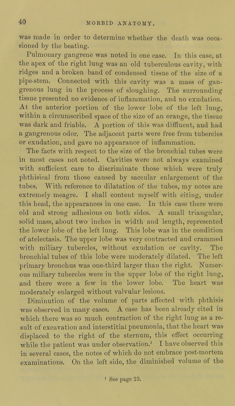 was made in order to determine whether the death was occa- sioned by the beating. Pulmonary gangrene was noted in one case. In this case, at the apex of the right lung was an old tuberculous cavity, with ridges and a broken band of condensed tissue of the size of a pipe-stem. Connected with this cavit}’’ was a mass of gan- grenous lung in the process of sloughing. The surrounding tissue presented no evidence of inflammation, and no exudation. At the anterior portion of the lower lobe of the left lung, within a circumscribed space of the size of an orange, the tissue was dark and friable. A portion of this was ditfluent, and had a gangrenous odor, The adjacent parts were free from tubercles or exudation, and gave no appearance of inflammation. The facts with respect to the size of the bronchial tubes were in most cases not noted. Cavities were not always examined with sutflcient care to discriminate those which were truly phthisical from those caused by saccular enlargement of the tubes. With reference to dilatation of the tubes, my notes are extremely meagre. I shall content myself with citing, under this head, the appearances in one case. In this case there were old and strong adhesions on both sides. A small triangular, solid mass, about two inches in width and length, represented the lower lobe of the left lung. This lobe was in the condition of atelectasis. The upper lobe was very contracted and crammed with miliary tubercles, without exudation or cavity. The bronchial tubes of this lobe were moderately dilated. The left primary bronchus was one-third larger than the right. Numer- ous miliary tubercles were in the upper lobe of the right lung, and there were a few in the lower lobe. The heart was moderately enlarged without valvular lesions. Diminution of the volume of parts affected with phthisis was observed in many cases. A case has been already cited in which there was so much contraction of the right lung as a re- sult of excavation and interstitial pneumonia, that the heart was displaced to the right of the sternum, this effect occurring while the patient was under observation.^ I have observed this in several cases, the notes of which do not embrace post-mortem examinations. On the left side, the diminished volume of the ‘ See page 23.