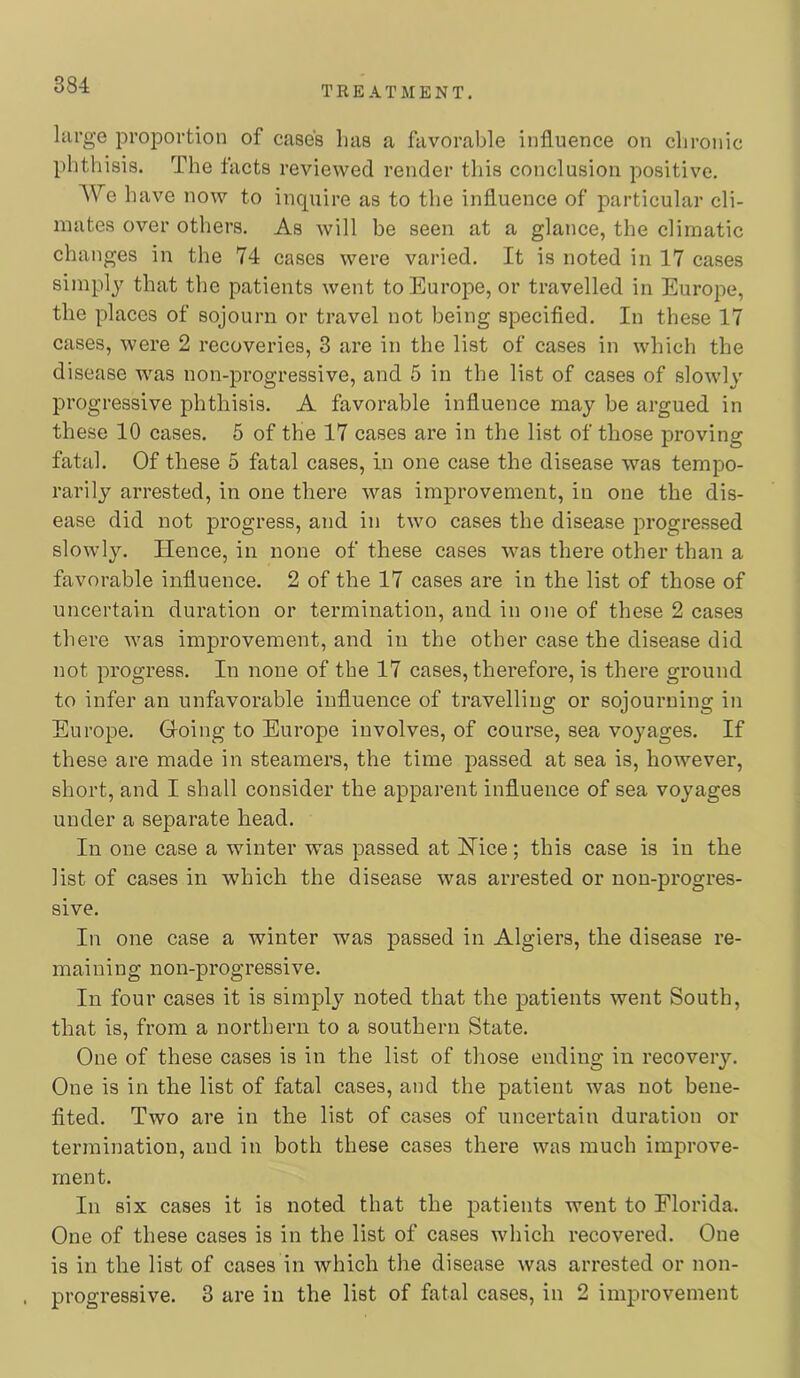 large proportion of cases Las a favorable influence on chronic phthisis. The tacts reviewed render this conclusion positive. We have now to inquire as to the influence of particular cli- mates over others. As will be seen at a glance, the climatic changes in the 74 cases were varied. It is noted in 17 cases simply that the patients went to Europe, or travelled in Europe, the places of sojourn or travel not being specifled. In these 17 cases, were 2 recoveries, 3 are in the list of cases in which the disease was non-progressive, and 5 in the list of cases of slowly progressive phthisis. A favorable influence may be argued in these 10 cases. 5 of the 17 cases are in the list of those proving fatal. Of these 5 fatal cases, in one case the disease was tempo- rarily arrested, in one there was improvement, in one the dis- ease did not progress, and in two cases the disease progressed slowly. lienee, in none of these cases was there other than a favorable influence. 2 of the 17 cases are in the list of those of uncertain duration or termination, and in one of these 2 cases there was improvement, and in the other case the disease did not progress. In none of the 17 cases, therefore, is there ground to infer an unfavorable influence of travelling or sojourning in Europe. Groing to Europe involves, of course, sea voyages. If these are made in steamers, the time passed at sea is, however, short, and I shall consider the apparent influence of sea voyages under a separate head. In one case a winter was passed at Nice; this case is in the list of cases in which the disease was arrested or non-progres- sive. In one case a winter was passed in Algiers, the disease re- maining non-progressive. In four cases it is simply noted that the patients went South, that is, from a northern to a southern State. One of these cases is in the list of those ending in recovery. One is in the list of fatal cases, and the patient was not bene- fited. Two are in the list of cases of uncertain duration or termination, and in both these cases there was much improve- ment. In six cases it is noted that the patients went to Florida. One of these cases is in the list of cases which recovered. One is in the list of cases in which the disease was arrested or non- progressive. 3 are in the list of fatal cases, in 2 improvement