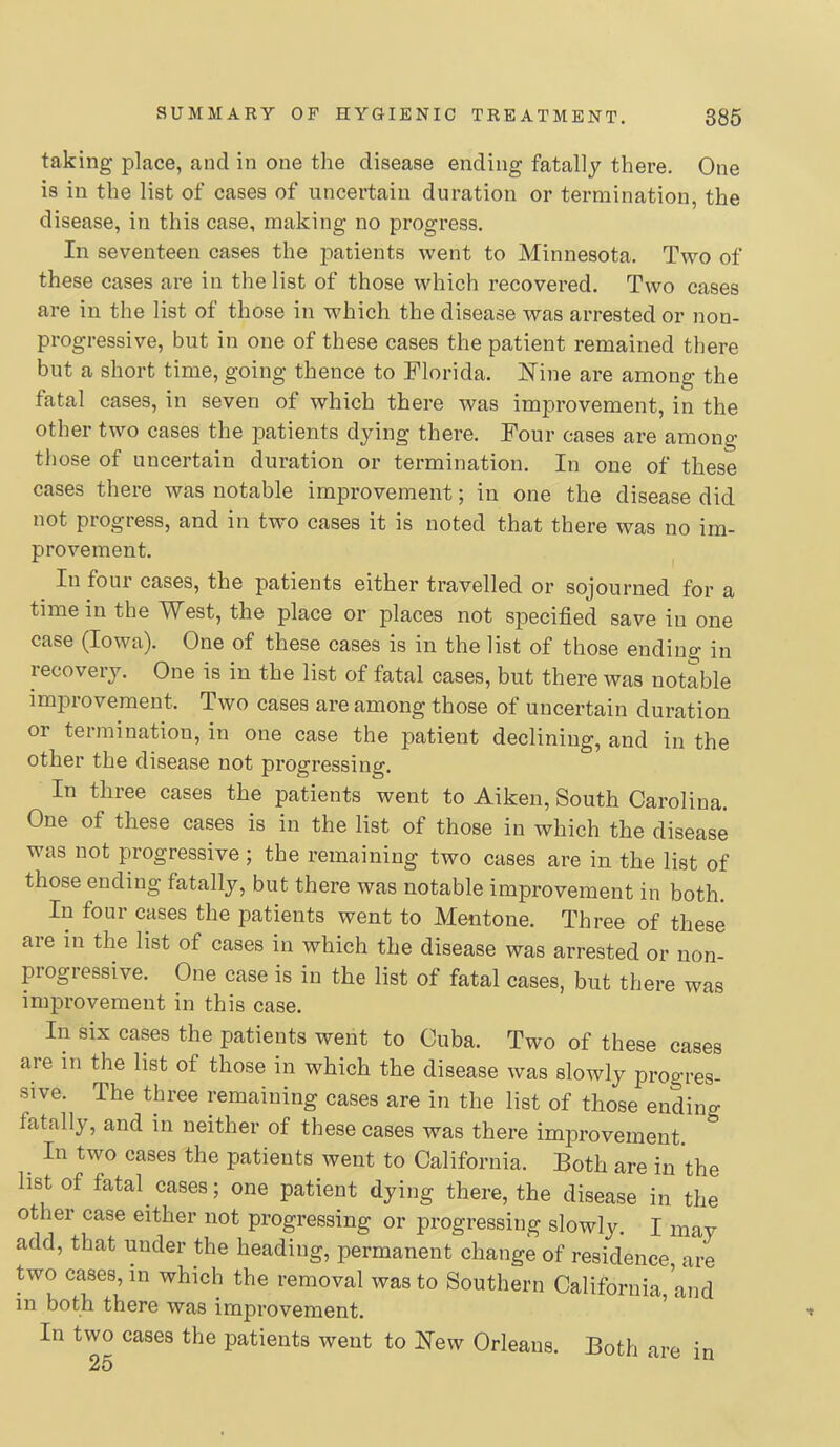 taking place, and in one the disease ending fatally there. One is in the list of cases of uncertain duration or termination, the disease, in this case, making no progress. In seventeen cases the imtients went to Minnesota. Two of these cases are in the list of those which recovered. Two cases are in the list of those in which the disease was arrested or non- progressive, but in one of these cases the patient remained there but a short time, going thence to Florida. IsTine are among the fatal cases, in seven of which there was improvement, in the other two cases the patients dying there. Four cases are among those of uncertain duration or termination. In one of these cases there was notable improvement; in one the disease did not progress, and in two cases it is noted that there was no im- provement. In four cases, the patients either travelled or sojourned for a time in the West, the place or places not specified save in one case (Iowa). One of these cases is in the list of those ending in recovery. One is in the list of fatal cases, but there was notable improvement. Two cases are among those of uncertain duration or termination, in one case the patient declining, and in the other the disease not progressing. In three cases the patients went to Aiken, South Carolina. One of these cases is in the list of those in which the disease was not progressive ; the remaining two cases are in the list of those ending fatally, but there was notable improvement in both. In four cases the patients went to Mentone. Three of these are in the list of cases in which the disease was arrested or non- progressive. One case is in the list of fatal cases, but there was improvement in this case. In six cases the patients went to Cuba. Two of these cases are in the list of those in which the disease was slowly progres- sive. The three remaining cases are in the list of those ending fatally, and in neither of these cases was there improvement. In two cases the patients went to California. Both are in the list of fatal cases; one patient dying there, the disease in the other case either not progressing or progressing slowly. I may add, that under the heading, permanent change of residence are two cases, in which the removal was to Southern California, and in both there was improvement. In two cases the patients went to New Orleans. Both are in