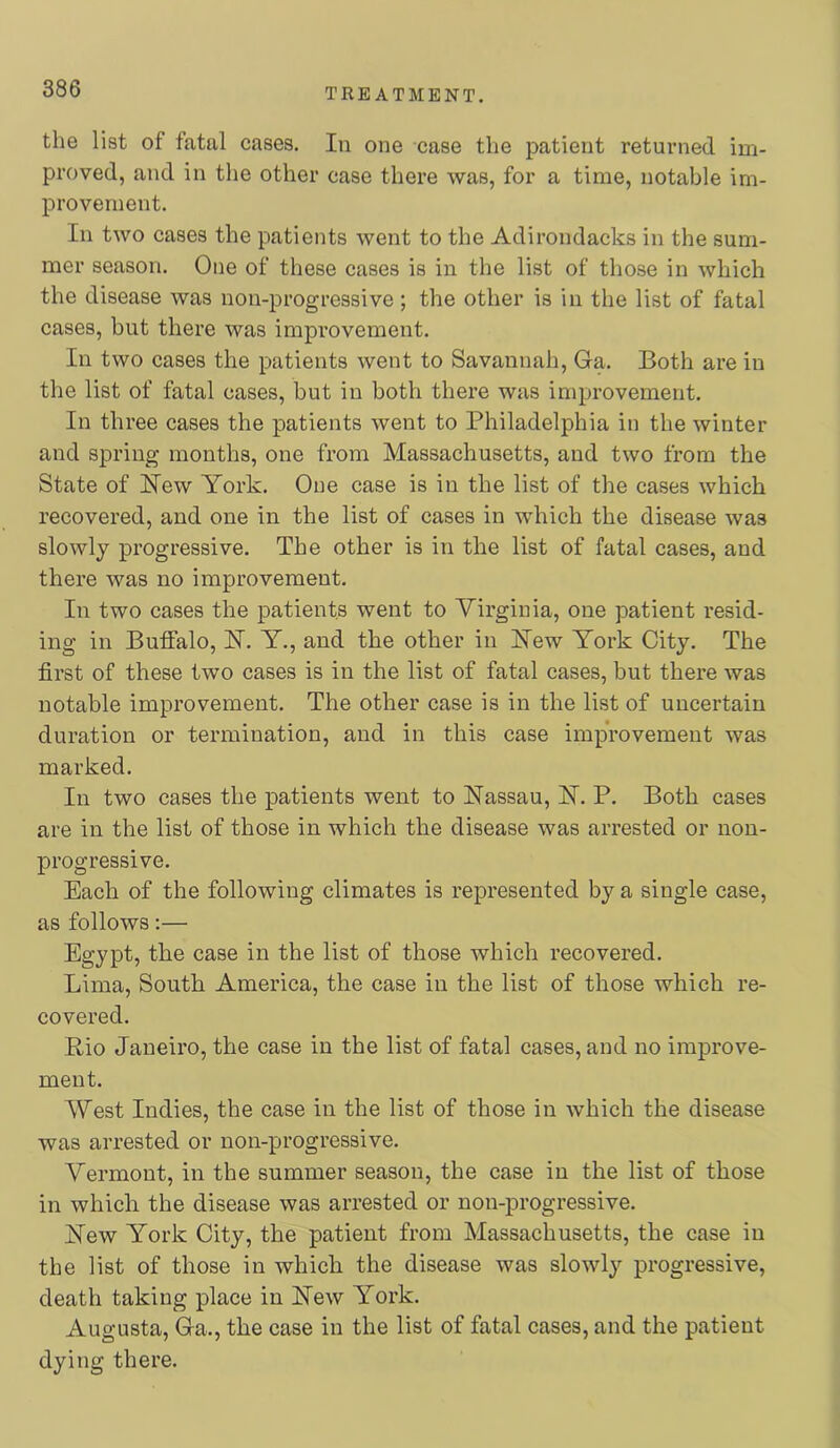 the list of fatal cases. In one case the patient returned im- proved, and in the other case there was, for a time, notable im- provement. In two cases the patients went to the Adirondacks in the sum- mer season. One of these cases is in the list of those in which the disease was non-progressive; the other is in the list of fatal cases, but there was improvement. In two cases the patients went to Savannah, Ga. Both are in the list of fatal cases, but in both there was improvement. In three cases the patients went to Philadelphia in the winter and spring months, one from Massachusetts, and two from the State of Hew York. One case is in the list of the cases which recovered, and one in the list of cases in which the disease was slowly progressive. The other is in the list of fatal cases, and there was no improvement. In two cases the patients went to Virginia, one patient resid- ing in Buffalo, H. Y., and the other in Hew York City. The first of these two cases is in the list of fatal cases, but there was notable improvement. The other case is in the list of uncertain duration or termination, and in this case improvement was marked. In two cases the patients went to Hassau, H. P. Both cases are in the list of those in which the disease was arrested or non- progressive. Each of the following climates is represented by a single case, as follows:— Egypt, the case in the list of those which recovered. Lima, South America, the case in the list of those which re- covered. Rio Janeiro, the case in the list of fatal cases, and no improve- ment. West Indies, the case in the list of those in Avhich the disease was arrested or non-progressive. Vermont, in the summer season, the case in the list of those in which the disease was arrested or non-progressive. Hew York City, the patient from Massachusetts, the case in the list of those in which the disease was slowly progressive, death taking place in Hew York. Augusta, Ga., the case in the list of fatal cases, and the patient dying there.