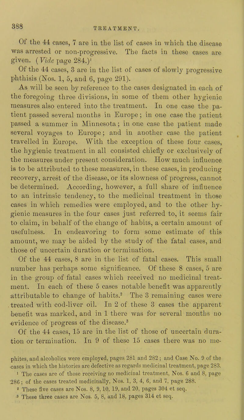 Of the 44 cases, 7 are in the list of cases in which the disease was arrested or non-progressive. The facts in these cases are given. (yh/e page 284.)' Of the 44 cases, 3 are in the list of cases of slowly progressive phthisis (hfos. 1, 5, and 6, page 291). As will be seen by reference to the cases designated in each of the foregoing three divisions, in some of them other hygienic measures also entered into the treatment. In one case the pa- tient passed several months in Europe; in one case the patient passed a summer in Minnesota; in one case the patient made several voyages to Europe; and in another case the patient travelled in Europe. With the exception of these four cases, the hygienic treatment in all consisted chiefly or exclusively of the measures under present consideration. How much influence is to be attributed to these measures, in these cases, in producing recovery, arrest of the disease, or its slowness of progress, cannot be determined. According, however, a full share of influence to an intrinsic tendency, to the medicinal treatment in those cases in which remedies were employed, and to the other hy- gienic measures in the four cases just referred to, it seems fair to claim, in behalf of the change of habits, a certain amount of usefulness. In endeavoring to form some estimate of this amount, we may be aided by the study of the fatal cases, and those of uncertain duration or termination. Of the 44 cases, 8 are in the list of fatal cases. This small number has perhaps some significance. Of these 8 cases, 5 are in the group of fatal cases which received no medicinal treat- ment. In each of these 5 cases notable benefit was apparently attributable to change of habits.^ The 3 remaining cases were . treated with cod-liver oil. In 2 of these 3 cases the apparent benefit was marked, and in 1 there was for several months no •evidence of progress of the disease.^ Of the 44 cases, 15 are in the list of those of uncertain dura- tion or termination. In 9 of these 15 cases there was no me- phites, and alcoholics were employed, pages 281 and 282 ; and Case No. 9 of the -cases in which the histories are defective as regards medicinal treatment, page 283. ' The cases are of those receiving no medicinal treatment. Nos. 6 and 8, page .286; of the cases treated medicinally. Nos. 1, 3, 4, 6, and 7, page 288. 2 These five cases are Nos. 8, 9,10, 19, and 20, pages 304 et seq. These three cases are Nos. 5, 8, and 18, pages 314 et seq.