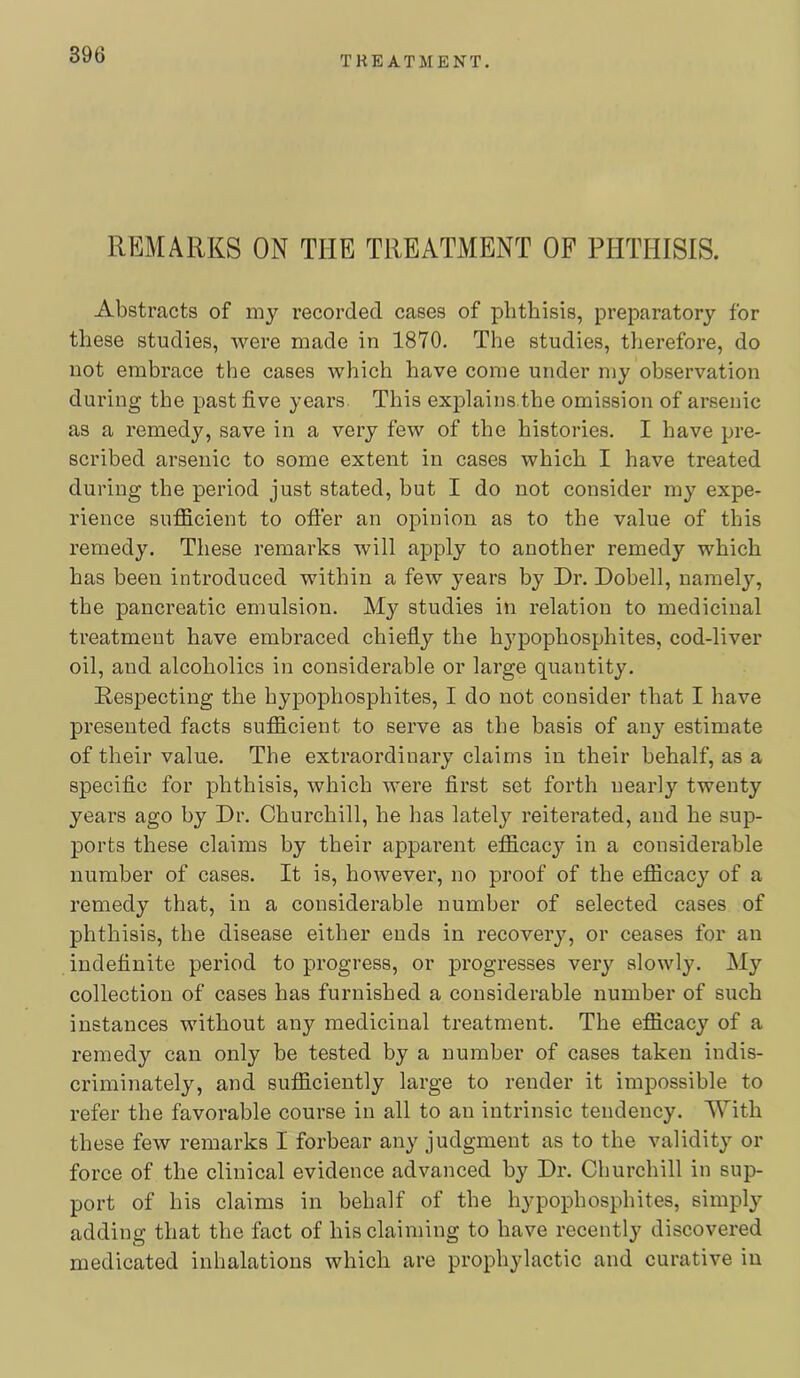 TREATMENT. REMARKS ON THE TREATMENT OF PHTHISIS. Abstracts of my recorded cases of phthisis, preparatory for these studies, were made in 1870. The studies, therefore, do uot embrace the cases which have come under my observation during the past five years. This explains.the omission of arsenic as a remedy, save in a very few of the histories. I have pre- scribed arsenic to some extent in cases which I have treated during the period just stated, but I do not consider my expe- rience sufiicient to offer an opinion as to the value of this remedy. These remarks will apply to another remedy which has been introduced within a few years by Dr. Dobell, uameH’-, the pancreatic emulsion. My studies in relation to medicinal treatment have embraced chiefly the hj^pophosphites, cod-liver oil, and alcoholics in considerable or large quantity. Respecting the hypophosphites, I do uot consider that I have presented facts sufficient to serve as the basis of any estimate of their value. The extraordinary claims in their behalf, as a specific for phthisis, which were first set forth nearly twenty years ago by Dr. Churchill, he has lately reiterated, and he sup- ports these claims by their apparent efficacy in a considerable number of cases. It is, however, no proof of the efficacy of a remedy that, in a considerable number of selected cases of phthisis, the disease either ends in recovery, or ceases for an indefinite period to progress, or progresses very slowly. My collection of cases has furnished a considerable number of such instances without any medicinal treatment. The efficacy of a remedy can only be tested by a number of cases taken indis- criminately, and sufficiently large to render it impossible to refer the favorable course in all to an intrinsic tendency. With these few remarks I forbear any judgment as to the validity or force of the clinical evidence advanced by Dr. Churchill in sup- port of his claims in behalf of the hypophosphites, simply adding that the fact of his claiming to have recently discovered medicated inhalations which are prophylactic and curative in