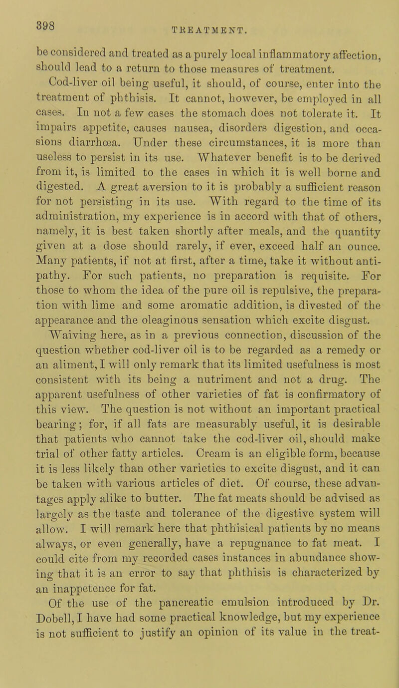 TliE ATMENT. be considered and treated as a purely local inflammatory affection, should lead to a return to those measures of treatment. Cod-li ver oil being useful, it should, of course, enter into the treatment of phthisis. It cannot, however, be employed in all cases. In not a few cases the stomach does not tolerate it. It impairs appetite, causes nausea, disorders digestion, and occa- sions diarrhoea. Under these circumstances, it is more than useless to persist in its use. Whatever benefit is to be derived from it, is limited to the cases in which it is well borne and digested. A great aversion to it is probably a sufficient reason for not persisting in its use. With regard to the time of its administration, my experience is in accord with that of others, namely, it is best taken shortly after meals, and the quantity given at a dose should rarely, if ever, exceed half an ounce. Many patients, if not at first, after a time, take it without anti- pathy. For such patients, no preparation is requisite. For those to whom the idea of the pure oil is re23ulsive, the prepara- tion with lime and some aromatic addition, is divested of the appearance and the oleaginous sensation which excite disgust. Waiving here, as in a previous connection, discussion of the question whether cod-liver oil is to be regarded as a remedy or an aliment, I will only remark that its limited usefulness is most consistent with its being a nutriment and not a drug. The apparent usefulness of other varieties of fat is confirmatory of this view. The question is not without an important practical bearing; for, if all fats are measurably useful, it is desirable that patients who cannot take the cod-liver oil, should make trial of other fatty articles. Cream is an eligible form, because it is less likely than other varieties to excite disgust, and it can be taken with various articles of diet. Of course, these advan- tages apply alike to butter. The fat meats should be advised as largely as the taste and tolerance of the digestive system will allow. I will remark here that phthisical patients by no means always, or even generally, have a repugnance to fat meat. I could cite from my recorded cases instances in abundance show- ino- that it is an error to say that phthisis is characterized by an inappetence for fat. Of the use of the pancreatic emulsion introduced by Dr. Dobell,! have had some practical knowledge, but my experience is not sufidcient to justify an opinion of its value in the treat-