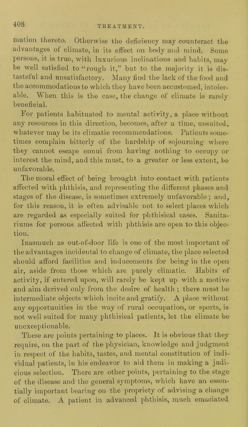 mation thereto. Otlienviae the deficiency may counteract tlie advantages of climate, in its effect on body and mind. Some persons, it is true, with luxurious incliiiations and habits, may be well satisfied to “roug-h it,” but to the majority it is dis- tasteful and unsatisfactory. Many find the lack of the food and the accommodations to which they have been accustomed, intoler- able. When this is the case, the change of climate is rarely beneficial. For patients habituated to mental activity, a place without any resources in this direction, becomes, after a time, unsuited, whatever may be its climatic recommendations. Patients some- times complain bitterly of the hardship of sojourning where thej'^ cannot escape ennui from having nothing to occupy or interest the mind, and this must, to a greater or less extent, be unfavorable. The moral efifect of being bmught into contact with patients affected with phthisis, and representing the different phases and stages of the disease, is sometimes extremely unfavorable; and, for this reason, it is often advisable not to select places which are regarded as especially suited for phthisical cases. Sanita- riums for persons affected with phthisis are open to this objec- tion. Inasmuch as out-of-door life is one of the most important of the advantages incidental to change of climate, the place selected should afford facilities and inducements for being in the open air, aside from those which are purely climatic. Habits of activity, if entered upon, will rarely be kept up with a motive and aim derived only from the desire of health ; there must be intermediate objects which incite and gratify. A place without any opportunities in the way of rural occupation, or s^xti'ts, is not well suited for many phthisical patients, let the climate be unexceptionable. These are points pertaining to places. It is obvious that they require, on the part of the physician, knowledge and judgment in respect of the habits, tastes, and mental constitution of indi- vidual patients, in his endeavor to aid them in making a judi- cious selection. There are other points, pertaining to the stage of the disease and the general symptoms, which have an essen- tially important bearing on the propriety of advising a change of climate. A patient in advanced phthisis, much emaciated