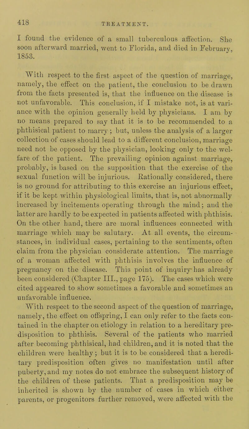 I found the evidence of a small tuberculous affection. She soon afterward married, went to Florida, and died in February, 1853. With respect to the first aspect of the question of marriage, namely, the effect on the patient, the conclusion to be drawn from the facts presented is, that the influence on the disease is not unfavorable. This conclusion, if I mistake not, is at vari- ance with the opinion generally held by physicians. I am by no means prepared to say that it is to be recommended to a phthisical patient to marry ; but, unless the analysis of a larger collection of cases should lead to a difterent conclusion, marriasre need not be opposed by the physician, looking only to the wel- fare of the patient. The prevailing opinion against marriage, probably, is based on the supposition that the exercise of the sexual function will be injurious. Kationally considered, there is no ground for attributing to this exercise an injurious effect, if it be kept within physiological limits, that is, not abnormally increased bj'^ incitements operating through the mind; and the latter are hardly to be expected in patients affected with phthisis. On the other hand, there are moral influences connected with marriage which may be salutary. At all events, the circum- stances, in individual cases, pertaining to the sentiments, often claim from the physician considerate attention. The marriage of a woman affected with phthisis involves the influence of pregnancy on the disease. This point of inquirj^has already been considered (Chapter III., page 175). The cases which were cited appeared to show sometimes a favorable and sometimes an unfavorable influence. With respect to the second aspect of the question of marriage, namelj^ the effect on offspring, I can only refer to the facts con- tained in the chapter on etiology in relation to a hereditary pre- disposition to phthisis. Several of the patients who married after becoming phthisical, had children, and it is noted that the children were healthy ; but it is to be considered that a heredi- tary predisposition often gives no manifestation until after puberty, and my notes do not embrace the subsequent history of the children of these patients. That a predisposition may be inherited is shown by the number of cases in which either parents, or progenitors further removed, were affected with the