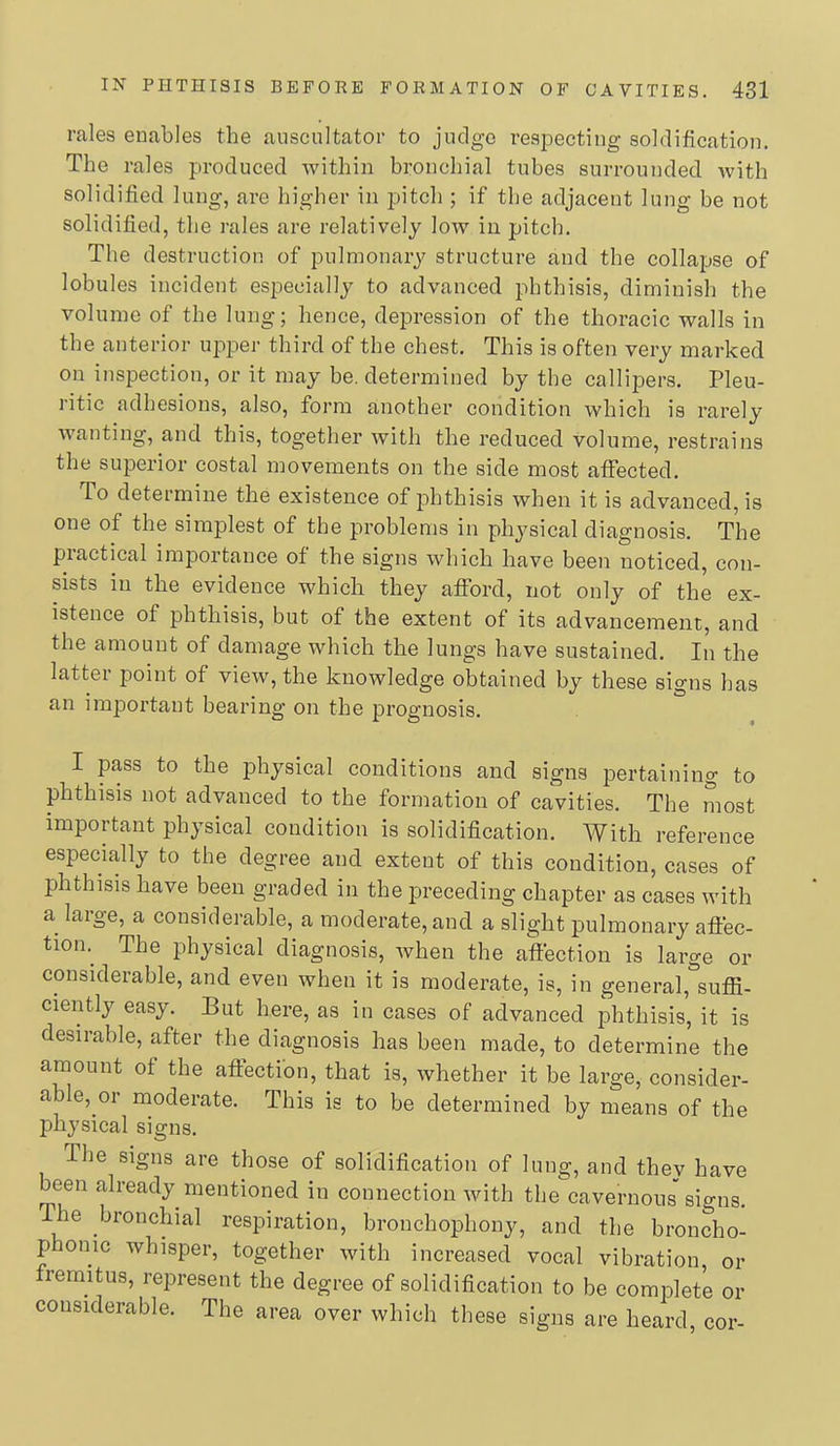 rales enables the anscultator to judge respecting solditication. The rales produced within bronchial tubes surrounded with solidified lung, are higher in pitch ; if the adjacent lung be not solidified, the rales are relatively low in pitch. The destruction of pulmonary structure and the collapse of lobules incident especially to advanced phthisis, diminish the volume of the lung; hence, depression of the thoracic walls in the anterior upper third of the chest. This is often very marked on inspection, or it may be. determined by the callipers. Pleu- ritic adhesions, also, form another condition which is rarely wanting, and this, together with the reduced volume, restrains the superior costal movements on the side most affected. To determine the existence of phthisis when it is advanced, is one of the simplest of the problems in physical diagnosis. The piactical importance of the signs which have been noticed, con- sists in the evidence which they afford, not only of the ex- istence of phthisis, but of the extent of its advancement, and the amount of damage which the lungs have sustained. In the latter point of view, the knowledge obtained by these signs has an important bearing on the prognosis. I pass to the physical conditions and signs pertaining to phthisis not advanced to the formation of cavities. The most important physical condition is solidification. With reference especially to the degree and extent of this condition, cases of phthisis have been graded in the preceding chapter as cases with a large, a considerable, a moderate, and a slight pulmonary afiec- tion.^ The physical diagnosis, when the affection is large or considerable, and even when it is moderate, is, in general, sufii- ciently easy. But here, as in cases of advanced phthisis, it is desirable, after the diagnosis has been made, to determine the amount of the affection, that is, whether it be large, consider- able, or naoderate. This is to be determined by means of the physical signs. The signs are those of solidification of lung, and they have been already mentioned in connection with the cavernous signs. The bronchial respiration, bronchophony, and the broncho- phonic whisper, together with increased vocal vibration, or fremitus, represent the degree of solidification to be complete or considerable. The area over which these signs are heard, cor-