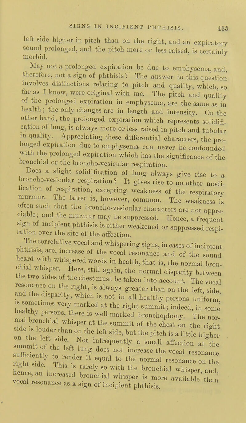 left side higher in pitch than on the right, and an expiratory sound prolonged, and the pitch more or less raised, is certainly morbid. May not a prolonged expiration be due to emphysema, and, therefore, not a sign of phthisis? The answer to this question involves distinctions relating to pitch and quality, which, so far as I know, were original with me. The pitch and qual’ity of the prolonged expiration in emphysema, are the same as in health; the only changes are in length and intensity. On the other hand, the prolonged expiration which represents solidifi- cation of lung, is always more or less raised in pitch and tubular in quality. ^ Appreciating these differential characters, the pro- onged expiration due to emphysema can never be confounded with the prolonged expiration which has the significance of the bronchial or the broncho-vesicular respiration. Does a slight solidification of lung always give rise to a roncho-vesicular respiration ? It gives rise to no other modi- fication of respiration, excepting weakness of the respiratory murmur. The latter is, however, common. The weakness is often such that the broncho-vesicular characters are not appre- ciable; and the murmur may be suppressed. Hence, a frequent sign of incipient phthisis is either weakened or suppressed respi- ration over the site of the affection. The correlative vocal and whispering signs, in cases of incipient p ithisis, are, increase of the vocal resonance and of the sound heard with whispered words in health, that is, the normal bron- c lal whisper. Here, still again, the normal disparity between two sides of the chest must be taken into account. The vocal lesonance on the right, is always greater than on the left, side and the disparity, which is not in all healthy persons uniform’ WltT the right summit; indeed, in some } peisons, there is well-marked bronchophony. The nor- mal bronchial whisper at the summit of the chest on the right side j8 louder than on the left side, but the pitch is a little liiJer e left side. Not infrequently a small affeotiou at the to It Side, ihis IS rarely so with the bronchial whisper and hence, an increased bronchial whisper is more available’ti ’ vocal resonance as a sign of incipient phthisis