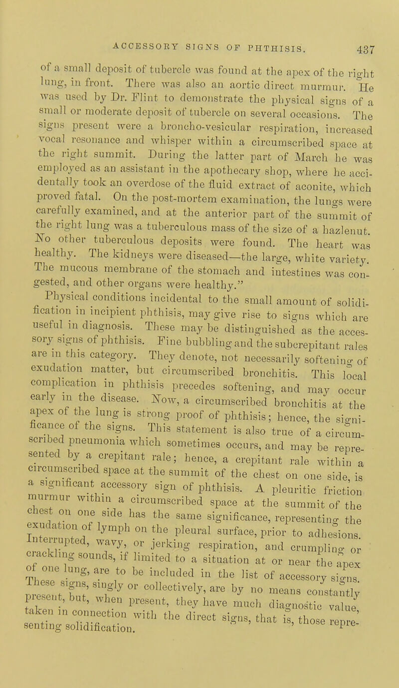 of a small deposit of tubercle was found at the apex of the rio-ht lung, in front. There was also an aortic direct murmur. lie was used hy Dr. Flint to demonstrate the physical signs of a small or moderate deposit of tubercle on several occasions. The signs present were a broncho-vesicular respiration, increased vocal resonance and whisper within a circumscribed space at the right summit. During the latter part of March he M^as employed as an assistant in the apothecary shop, where he acci- dentally took an overdose of the fluid extract of aconite, which proved fatal. On the post-mortem examination, the lungs were carefully examined, and at the anterior part of the summit of the right lung was a tuberculous mass of the size of a hazlenut. jSo other tuberculous deposits were found. The heart was healthy. The kidneys were diseased—the large, white variety. The mucous membrane of the stomach and intestines was con- gested, and other organs were healthjG” Physical conditions incidental to the small amount of solidi- flcation in incipient phthisis, may give rise to signs which are useful in diagnosis. These may be distinguished as the acces- sory signs of phthisis. Fine bubbling and the subcrepitant rales are in Uiis category. They denote, not necessarily softenino- of exudation matter, but circumscribed bronchitis. This local complication in phthisis precedes softening, and may occur early in the disease. Kow, a circumscribed bronchitis at the apex of the lung is strong proof of phthisis; hence, the signi- flcance of the signs. This statement is also true of a circum- scribed pneumonia which sometimes occurs, and maybe repre- sen ec y a crepitant rale; hence, a crepitant rale within a Circumscribed space at the summit of the chest on one side is a signiflcant accessory sign of phthisis. A pleuritic friction murmur within a circumscribed space at the summit of the chest on one side has the same signiflcance, representing the ^,.Jl I * respiration, and crumpling or £ ing sounds, if limited to a situation at or near the apex TheT “'‘’eel i“ ‘Ire list of accessory sio-ns talren ’’ ' '' Present, they have mucli diagnostic value