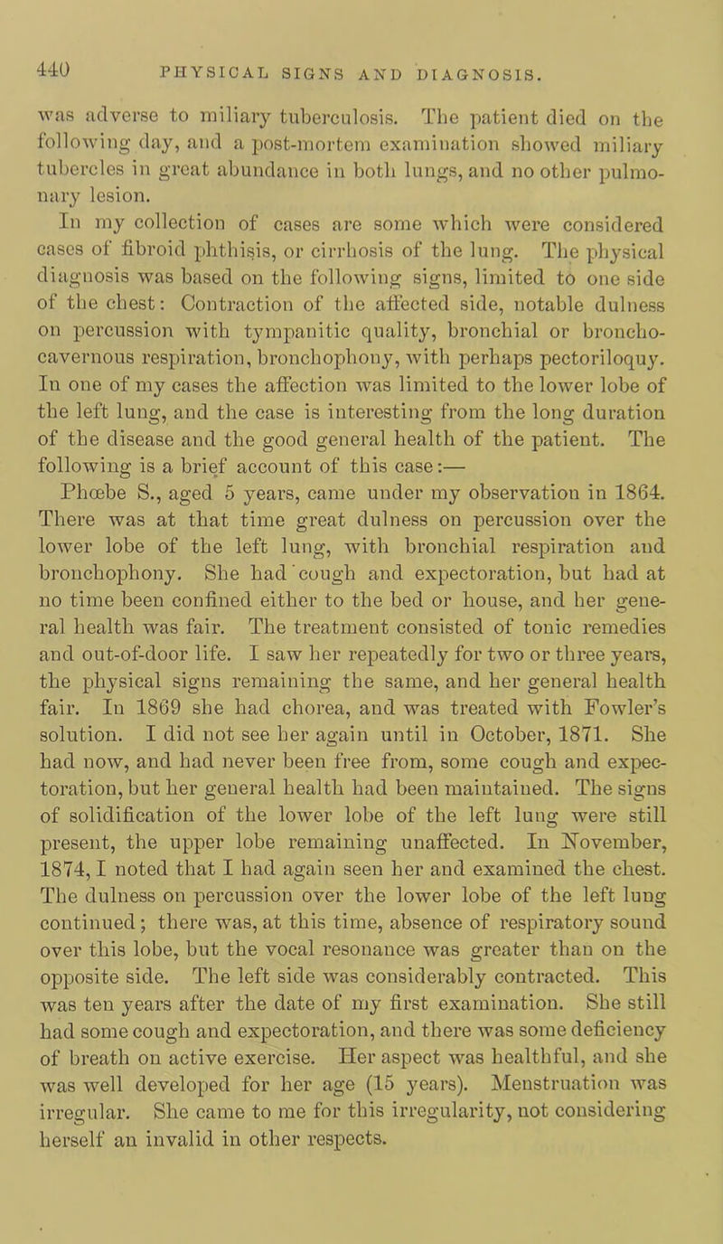 Avas adverse to miliary tuberculosis. The patient died on the folloAving day, and a post-mortem examination showed miliary tubercles in great abundance in both lungs, and no other pulmo- nary lesion. In my collection of cases are some which Avere considered cases of fibroid phthisis, or cirrhosis of the lung. The physical diagnosis was based on the folloAving signs, limited to one side of the chest: Contraction of the affected side, notable dulness on percussion with tympanitic quality, bronchial or broncho- cavernous respiration, bronchophony, Avith perhaps pectoriloquy. In one of my cases the afiection Avas limited to the loAver lobe of the left lung, and the case is interesting from the long duration of the disease and the good general health of the patient. The following is a brief account of this case:— Phoebe S., aged 5 years, came under my observation in 1864. There was at that time great dulness on percussion over the lower lobe of the left lung, with bronchial respiration and bronchophony. She had cough and expectoration, but had at no time been confined either to the bed or house, and her gene- ral health was fair. The treatment consisted of tonic remedies and out-of-door life. I saw her repeatedly for two or three years, the physical signs remaining the same, and her general health fair. In 1869 she had chorea, and was treated with Fowlers solution. I did not see her again until in October, 1871. She had now, and had never been free from, some cough and expec- toration, but her general health had been maintained. The signs of solidification of the lower lobe of the left lung were still present, the upper lobe remaining unaffected. In iN’ovember, 1874,1 noted that I had again seen her and examined the chest. The dulness on percussion over the lower lobe of the left lung continued; there was, at this time, absence of respiratory sound over this lobe, but the vocal resonance was greater than on the opposite side. The left side was considerably contracted. This was ten years after the date of my first examination. She still had some cough and expectoration, and there Avas some deficiency of breath on active exercise. Her aspect was healthful, and she Avas well developed for her age (15 years). Menstruation Avas irregular. She came to me for this irregularity, not considering herself an invalid in other respects.