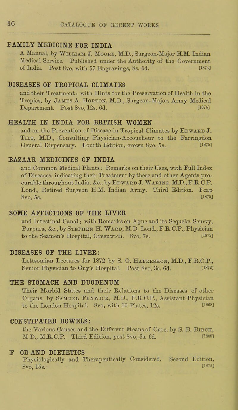 TAMILY MEDICINE FOR INDIA A Manual, by William J. Mooee, M.D., Surgeon-Major H.M. Indian Medical Service. Publislied under the Autbority of the Govemment of India. Post 8vo, with 57 Engravings, 8s. 6d. U874] DISEASES OF TROPICAL CLIMATES and their Treatment: with Hints for the Preservation of Health in the Tropics, by James A. Horton, M.D., Surgeon-Major, Army Medical Department. Post 8vo, 12s. 6d. [1874] HEALTH IN INDIA FOR BRITISH WOMEN and on the Prevention of Disease in Tropical Climates by Edwaed J. Tilt, M.D., Consulting Physician-Accoucheur to the Fan-ingdon General Dispensary. Fourth Edition, crown 8vo, 5s. [1875] BAZAAR MEDICINES OF INDIA and Common Medical Plants : Remai-ks on their Uses, with Full Index of Diseases, indicating their Treatment by these and other Agents pro- curable throughout India, &c., by Edward J. Waring, M.D., F.R.C.P. Lond., Retired Sm-geon H.M. Indian Army. Third Edition. Fcap 8vo, 5s. [1875] SOME AFFECTIONS OF THE LIVER and Intestinal Canal; with Remarks on Ague and its Sequelae, Scurvy, Purpura, &c., by Stephen H. Ward, M.D. Lond., F.R.C.P., Physician to the Seamen’s Hospital, Greenwich. 8vo, 7s. [1872] DISEASES OF THE LIVER: Lettsomian Lectures for 1872 by S. O. Habeeshon, M.D., F.R.C.P., Senior Physician to Guy’s Hospital. Post 8vo, 3s. 6d. [1872] THE STOMACH AND DUODENUM Their Morbid States and their Relations to the Diseases of other Organs, by Samuel Fenwick, M.D., F.R.C.P., Assistant-Physician to the London Hospital. 8vo, with 10 Plates, 12s. G8GS] CONSTIPATED BOWELS: the Various Causes and the Different Means of Cure, by S. B. Birch, M.D., M.R.C.P. Third Edition, post 8vo, 3s. 6d. U8C8] F OD AND DIETETICS Physiologically and Therapeutically Considered. Second Edition, 8vo, 15s. [1875]