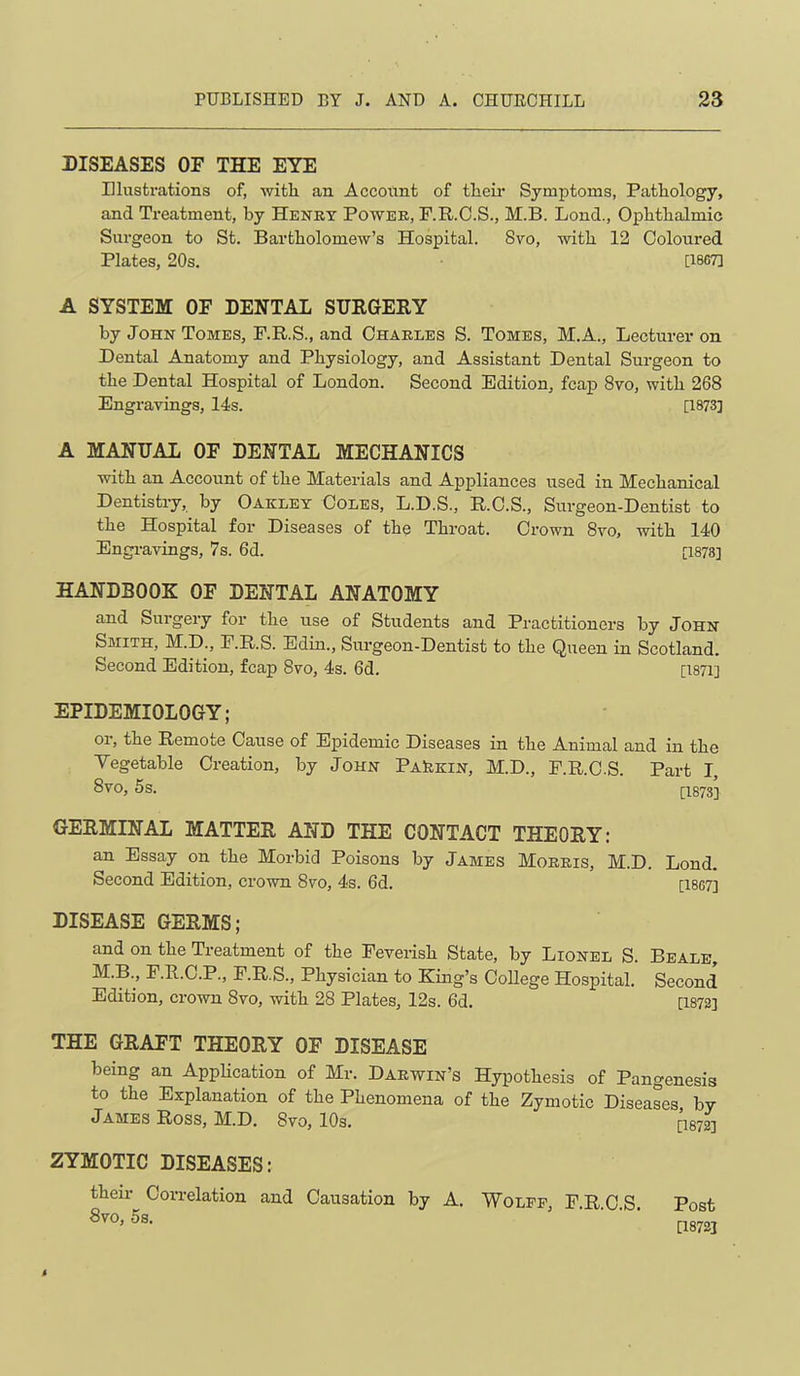 DISEASES OF THE EYE Illustrations of, witli an Account of tlieu* Symptoms, Patliology, and Treatment, by Henry Power, F.R.O.S., M.B. Lond., Ophthalmic Siu’geon to St. Bartholomew’s Hospital. 8vo, with 12 Coloured Plates, 20s. [iscT] A SYSTEM OF DENTAL SURGERY by John Tomes, F.R.S., and Charles S. Tomes, M.A., Lecturer on Dental Anatomy and Physiology, and Assistant Dental Surgeon to the Dental Hospital of London. Second Edition, fcap 8vo, with 268 Engravings, 14s. [1973] A MANUAL OF DENTAL MECHANICS with an Account of the Materials and Appliances used in Mechanical Dentistry, by Cakley Coles, L.D.S., R.O.S., Surgeon-Dentist to the Hospital for Diseases of the Throat. Crown 8vo, with 140 Engravings, 7s. 6d. [1878] HANDBOOK OF DENTAL ANATOMY and Surgery for the use of Students and Practitioners by John Smith, M.D., F.R.S. Edin., Surgeon-Dentist to the Queen in Scotland. Second Edition, fcap 8vo, 4s. 6d. [i87i] EPIDEMIOLOGY; or, the Remote Cause of Epidemic Diseases in the Animal and in the Vegetable Creation, by John PaIikin, M.D., F.R.C.S. Part I, 8VO, 5 s. [1873] GERMINAL MATTER AND THE CONTACT THEORY: an Essay on the Morbid Poisons by James Morris, M.D. Lond. Second Edition, crown 8vo, 4s. 6d. [1867] DISEASE GERMS; and on the Treatment of the Feverish State, by Lionel S. Beale, M.B., F.R.C.P., F.R.S., Physician to King’s College Hospital. Second Edition, crovra 8vo, with 28 Plates, 12s. 6d. [1872] THE GRAFT THEORY OF DISEASE being an Application of Mr. Darwin’s Hypothesis of Pangenesis to the Explanation of the Phenomena of the Zymotic Diseases by James Ross, M.D. 8vo, lOs. n872] ZYMOTIC DISEASES: their Correlation and Causation by A. Wolff, F.R.C.S. 8vo, 5s. Post [1872]