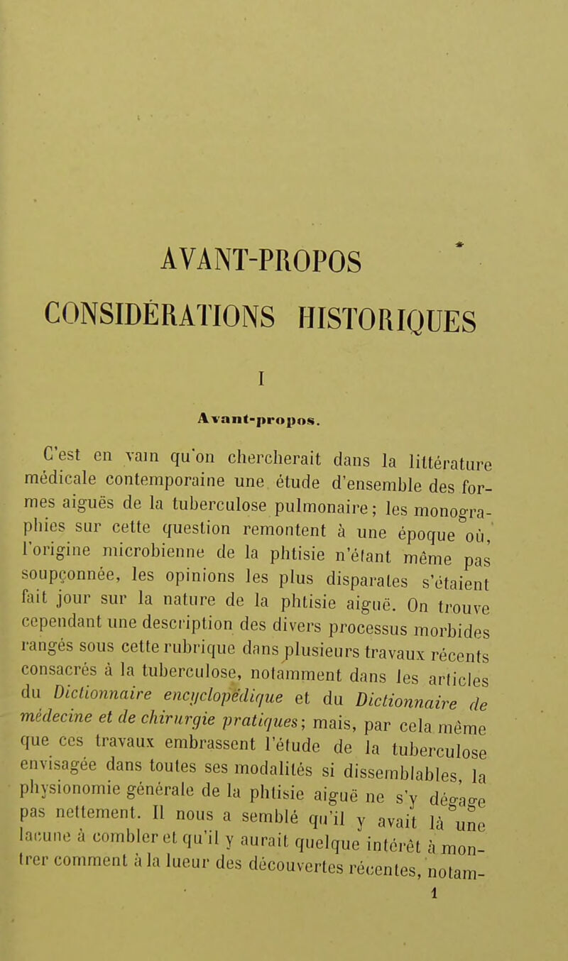 AVANT-PROPOS CONSIDÉRATIONS HISTORIQUES Avant-propos. C'est en vain quon chercherait dans la littérature médicale contemporaine une étude d'ensemble des for- mes aiguës de la tuberculose pulmonaire ; les monogra- phies sur cette question remontent à une époque où, l'origine microbienne de la phtisie n'élant même pas soupçonnée, les opinions les plus disparates s'étaient fait jour sur la nature de la phtisie aiguë. On trouve cependant une description des divers processus morbides rangés sous cette rubi-ique dans plusieurs travaux récents consacrés à la tuberculose, notamment dans les articles du Dictionnaire enci/dopédir/ue et du Dictionnaire de médecine et de chirurgie pratiques; mais, par cela même que ces travaux embrassent l'étude de la tuberculose envisagée dans toutes ses modalités si dissemblables la physionomie générale de la phtisie aiguë ne s'y déo-ào-e pas nettement. Il nous a semblé qu'il y avait lacune lacune à combler et qu'il y aurait quelque intérêt à mon- trer comment à la lueur des découvertes récentes, notam