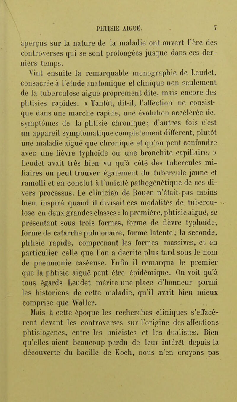 aperçus sur la nature de la maladie ont ouvert l'ère des controverses qui se sont prolongées jusque dans ces der- niers temps. Vint ensuite la remarquable monographie de Leudcl, consacrée à l'étude anatomique et clinique non seulement de la tuberculose aiguë proprement dite, mais encore des phtisies rapides. « Tantôt, dit-il, l'affection ne consist* que dans une marche rapide, une évolution accélérée de. symptômes de la phtisie chronique; d'autres fois c'est un appareil symptomatique complètement différent, plutôt une maladie aiguë que chronique et qu'on peut confondre avec une fièvre typhoïde ou une bronchite capillaire. » Loudet avait très bien vu qu'à côté des tubercules mi- liaires on peut trouver également du tubercule jaune et ramolli et en conclut à l'unicité pathogénétique de ces di- vers processus. Le clinicien de Rouen n'était pas moins bien inspiré quand il divisait ces modalités de tubercu- lose en deux grandes classes : la première, phtisie aiguë, se présentant sous trois formes, forme de fièvre typhoïde, forme de catarrhe pulmonaire, forme latente ; la seconde, phtisie rapide, comprenant les formes massives, et en particulier celle que l'on a décrite plus tard sous le nom de pneumonie caséeuse. Enfin il remarqua le premier que la phtisie aiguë peut être épidémique. On voit qu'à tous égards Leudet mérite une place d'honneur parmi les historiens de cette maladie, qu'il avait bien mieux comprise que Waller. Mais à cette époque les recherches cliniques s'effacè- rent devant les controverses sur l'origine des affections phtisiogènes, entre les unicistes et les dualistes. Bien qu'elles aient beaucoup perdu de leur intérêt depuis la découverte du bacille de Koch, nous n'en croyons pas