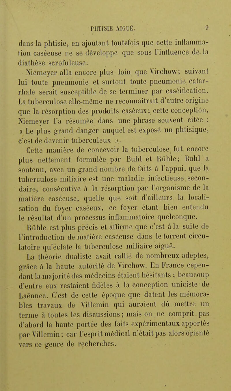 dans la phtisie, en ajoutant toutefois que cette inflamma- tion caséeuse ne se développe que sous l'influence de la diathèse scrofuleuse. Niemeyer alla encore plus loin que Virchow; suivant lui toute pneumonie et surtout toute pneumonie catar- rhale serait susceptible de se terminer par caséification. La tuberculose elle-même ne reconnaîtrait d'autre origine que la résorption des produits caséeux; cette conception, Niemeyer l'a résumée dans une phrase souvent citée : (( Le plus grand danger auquel est exposé un phtisique, c'est de devenir tuberculeux ». Cette manière de concevoir la tuberculose fut encore plus nettement formulée par Buhl et Rûhle; Bulil a soutenu, avec un grand nombre de faits à l'appui, que la tuberculose miliaire est une maladie infectieuse secon- daire, consécutive à la résorption par l'organisme de la matière caséeuse, quelle que soit d'ailleurs la locali- sation du foyer caséeux, ce foyer étant bien entendu le résultat d'un processus inflammatoire quelconque. Rûhle est plus précis et affirme que c'est à la suite de l'introduction de matière caséeuse dans le torrent circu- latoire qu'éclate la tuberculose miliaire aiguë. La théorie dualiste avait rallié de nombreux adeptes, grâce à la haute autorité de Yirchow. En France cepen- dant la majorité des médecins étaient hésitants ; beaucoup d'entre eux restaient fidèles à la conception uniciste de Laënnec. C'est de cette époque que datent les mémora- bles travaux de Villemin qui auraient dû mettre un ternie à toutes les discussions ; mais on ne comprit pas d'abord la haute portée des faits expérimentaux apportés par Villemin; car l'esprit médical n'était pas alors orienté vers ce genre de recherches.