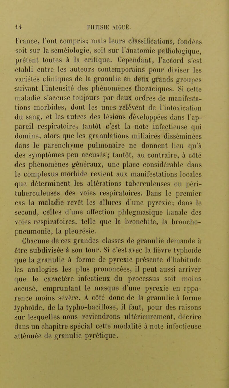 France, l'ont compris; mais leurs classifications, fondées soit sur la séméiologie, soit sur l'ânatomie pathologique, prêtent toutes à la critique. Cependant, l'accord s'est établi entre les auteurs contemporains pour diviser les variétés cliniques de la granulie en deux grands groupes «uivant l'intensité des phénomènes thoraciques. Si celte maladie s'accuse toujours par deux ordres de manifesta- lions morbides, dont les unes relèvent de l'intoxication ■du sang, et les autres des lésions développées dans l'ap- pareil respiratoire, tantôt c'est la note infectieuse qui domine, alors que les granulations miliaires disséminées dans le parenchyme pulmonaire ne donnent lieu qu'à des symptômes peu accusés; tantôt, au contraire, à côté •des phénomènes généraux, une place considérable dans le complexus morbide revient aux manifestations locales que déterminent les altérations tuberculeuses ou péri- tuberculeuses des voies respiratoires. Dans le premier cas la maladie revêt les allures d'une pyrexie; dans le second, celles d'une affection phlegmasique Ijanale des voies respiratoires, telle que la bronchite, la broncho- pneumonie, la pleurésie. Chacune de ces grandes classes de granulie demande à être subdivisée à son tour. Si c'est avec la fièvre typhoïde que la granulie à forme de pyrexie présente d'habitude les analogies les plus prononcées, il peut aussi arriver que le caractère infectieux du processus soit moins accusé, empruntant le masque d'une pyrexie en appa- rence moins sévère. A côté donc de la granulie à forme typhoïde, de la typho-bacillose, il faut, pour des raisons sur lesquelles nous reviendrons ultérieurement, décrire dans un chapitre spécial cette modalité à note infectieuse atténuée de granulie pyrétique.