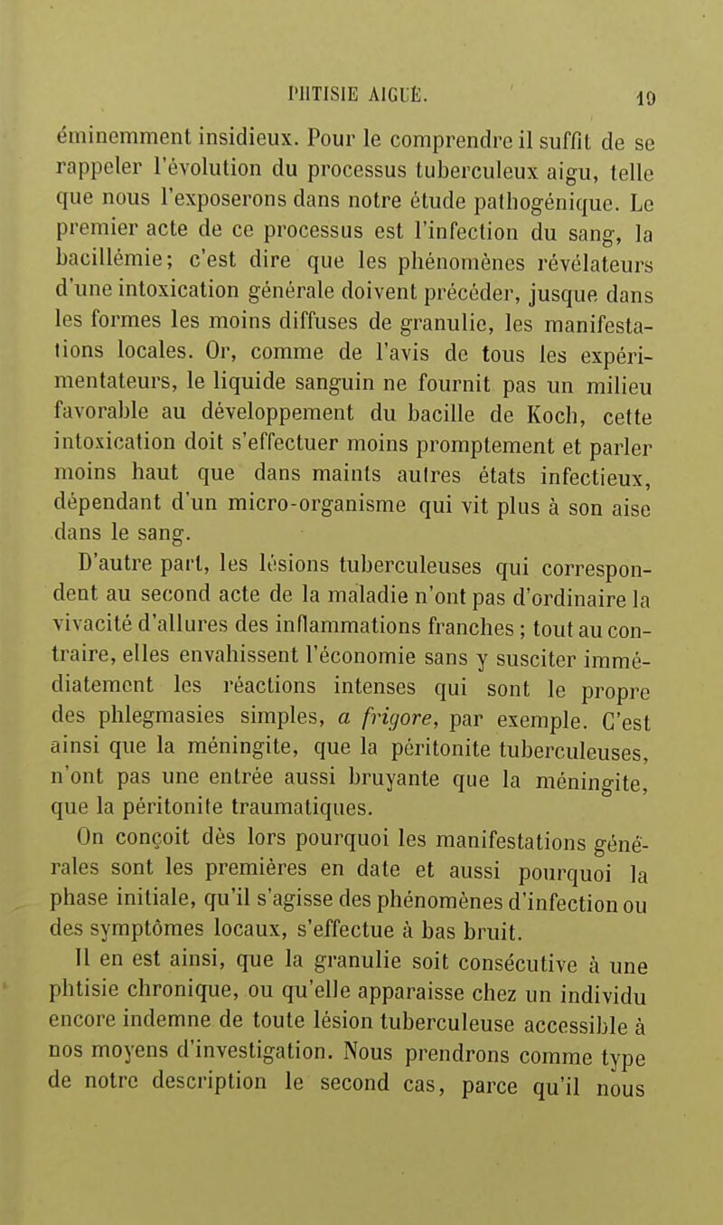 éminemment insidieux. Pour le comprendre il suffit de se rappeler l'évolution du processus tuberculeux aigu, telle que nous l'exposerons dans notre étude palliogénique. Le premier acte de ce processus est l'infection du sang, la bacillémie; c'est dire que les phénomènes révélateurs d'une intoxication générale doivent précéder, jusque dans les formes les moins diffuses de granulie, les manifesta- tions locales. Or, comme de l'avis de tous les expéri- mentateurs, le liquide sanguin ne fournit pas un milieu favorable au développement du bacille de Koch, cette intoxication doit s'effectuer moins promptement et parler moins haut que dans maints autres états infectieux, dépendant d'un micro-organisme qui vit plus à son aise dans le sang. D'autre part, les lésions tuberculeuses qui correspon- dent au second acte de la maladie n'ont pas d'ordinaire la vivacité d'allures des inflammations franches ; tout au con- traire, elles envahissent l'économie sans y susciter immé- diatement les réactions intenses qui sont le propre des phlegmasies simples, a frigore, par exemple. C'est ainsi que la méningite, que la péritonite tuberculeuses, n'ont pas une entrée aussi bruyante que la méningite, que la péritonite traumatiques. On conçoit dès lors pourquoi les manifestations géné- rales sont les premières en date et aussi pourquoi la phase initiale, qu'il s'agisse des phénomènes d'infection ou des symptômes locaux, s'effectue à bas bruit. Il en est ainsi, que la granulie soit consécutive à une phtisie chronique, ou qu'elle apparaisse chez un individu encore indemne de toute lésion tuberculeuse accessible à nos moyens d'investigation. Nous prendrons comme type de notre description le second cas, parce qu'il nous