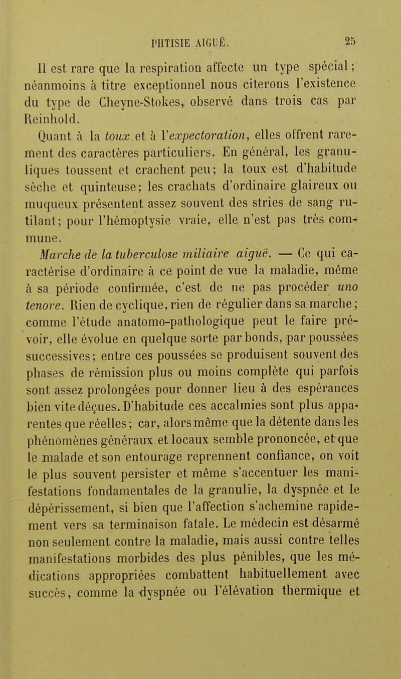 Il est rare que la respiration affecte un type spécial ; néanmoins à titre exceptionnel nous citerons l'existence du type de Cheyne-Stokes, observé dans trois cas par Reinhold. Quant à la toux et à ïexpectoration, elles offrent rare- ment des caractères particuliers. En général, les granu- liques toussent et crachent peu; la toux est d'habitude sèche et quinteuse; les crachats d'ordinaire glaireux ou muqueux présentent assez souvent des stries de sang ru- tilant ; pour l'hémoptysie vraie, elle n'est pas très com- mune. Marche de la tuberculose miliaire aiguë. — Ce qui ca- ractérise d'ordinaire à ce point de vue la maladie, même à sa période confirmée, c'est de ne pas procéder uno tenore. Rien de cyclique, rien de régulier dans sa marche; comme l'étude anatomo-pathologique peut le faire pré- voir, elle évolue en quelque sorte par bonds, par poussées successives ; entre ces poussées se produisent souvent des phases de rémission plus ou moins complète qui parfois sont assez prolongées pour donner lieu à des espérances bien vite déçues. D'habitude ces accalmies sont plus appa- rentes que réelles ; car, alors même que la détente dans les phénomènes généraux et locaux semble prononcée, et que le malade et son entourage reprennent confiance, on voit le plus souvent persister et même s'accentuer les mani- festations fondamentales de la granulie, la dyspnée et le dépérissement, si bien que l'affection s'achemine rapide- ment vers sa terminaison fatale. Le médecin est désarmé non seulement contre la maladie, mais aussi contre telles manifestations morbides des plus pénibles, que les mé- dications appropriées combattent habituellement avec succès, comme la dyspnée ou l'élévation thermique et