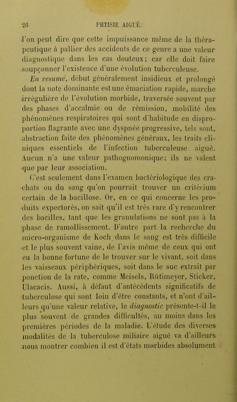 l'on peut dire que celle impuissance môme de la Ihéra- pculiquc à pallier des accidenis de ce genre a une valeur diagnoslique dans les cas douleux; car elle doil faire soupçonner l'existence d'une évolution tuberculeuse. En résumé, début généralement insidieux et prolongé dont la noie dominante estune émaciation rapide, marche irrégulière de l'évolution morbide, traversée souvent par des phases d'accalmie ou de rémission, mobilité des phénomènes respii'atoircs qui sont d'habitude en dispro- portion llagrante avec une dyspnée progressive, tels sont, abstraction faite des phénomènes généraux, les traits cli- niques essentiels de l'infection tuberculeuse aiguë. Aucun n'a une valeur pathognomonique; ils ne valent que par leur association. C'est seulement dans l'examen bactériologique des cra- chais ou du sang qu'on pourrait trouver un criléiium certain de la bacillose. Or, en ce qui concerne les pro- duits expectorés, on sait qu'il est très rare d'y rencontrer des bacilles, tant que les granulations ne sont pas à la phase de ramollisscmerit. D'autre part la recherche du micro-organisme de Koch dans le sang est très difficile et le plus souvent vaine, de l'avis même de ceux qui ont eu la bonne fortune de le trouver sur le vivant, soit dans les vaisseaux périphériques, soit dans le suc extrait par ponction de la rate, comme Meisels, Rûtimeyer, Sticker, Ulacacis. Aussi, à défaut d'antécédents significatifs de tuberculose qui sont loin d'être constants, et n'ont d'ail- leurs qu'une valeur relative, le diagnostic préseute-l-il le plus souvent de grandes difficultés, au moins dans les premières périodes de la maladie. L'élude des diverses modalités de la tuberculose miUaire aiguë va d'ailleurs jious montrer combien il est d'étals morbides absolument