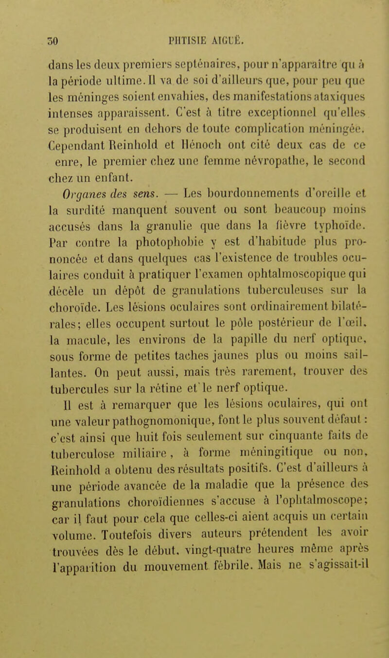 dans les deux premiers septénaires, pour n'apparaître qu à la période ultime. Il va de soi d'ailleurs que, pour peu que les méninges soient envahies, des manifestations ataxiques intenses apparaissent. C'est à titre exceptionnel qu'elles se produisent en dehors de toute complication méningée. Cependant Reinliold et llénoch ont cité deux cas de ce enre, le premier chez une femme névropathe, le second chez un enfant. Organes des sens. — Les bourdonnements d'oreille et la surdité manquent souvent ou sont beaucoup moins accusés dans la granulie que dans la fièvre typhoïde. Par contre la photophobie y est d'habitude plus pro- noncée et dans quelques cas l'existence de troubles ocu- laires conduit à pratiquer l'examen ophtalmoscopique qui décèle lui dépôt de granulations tuberculeuses sur la choroïde. Les lésions oculaires sont ordinairement bilaté- rales; elles occupent surtout le pôle postérieur de l'œil, la macule, les environs de la papille du nerf optique, sous forme de petites taches jaunes plus ou moins sail- lantes. On peut aussi, mais très rarement, trouver des tubercules sur la rétine et'le nerf optique. Il est à remarquer que les lésions oculaires, qui ont une valeur palhognomonique, font le plus souvent défaut : c'est ainsi que huit fois seulement sur cinquante faits de tuberculose miliaire, à forme méningitique ou non, Reinhold a obtenu des résultats positifs. C'est d'ailleurs à une période avancée de la maladie que la présence des granulations choroïdiennes s'accuse à l'ophtalmoscope; car il faut pour cela que celles-ci aient acquis un certain volume. Toutefois divers auteurs prétendent les avoir trouvées dès le début, vingt-quatre heures même après l'apparition du mouvement fébrile. Mais ne s'agissait-il