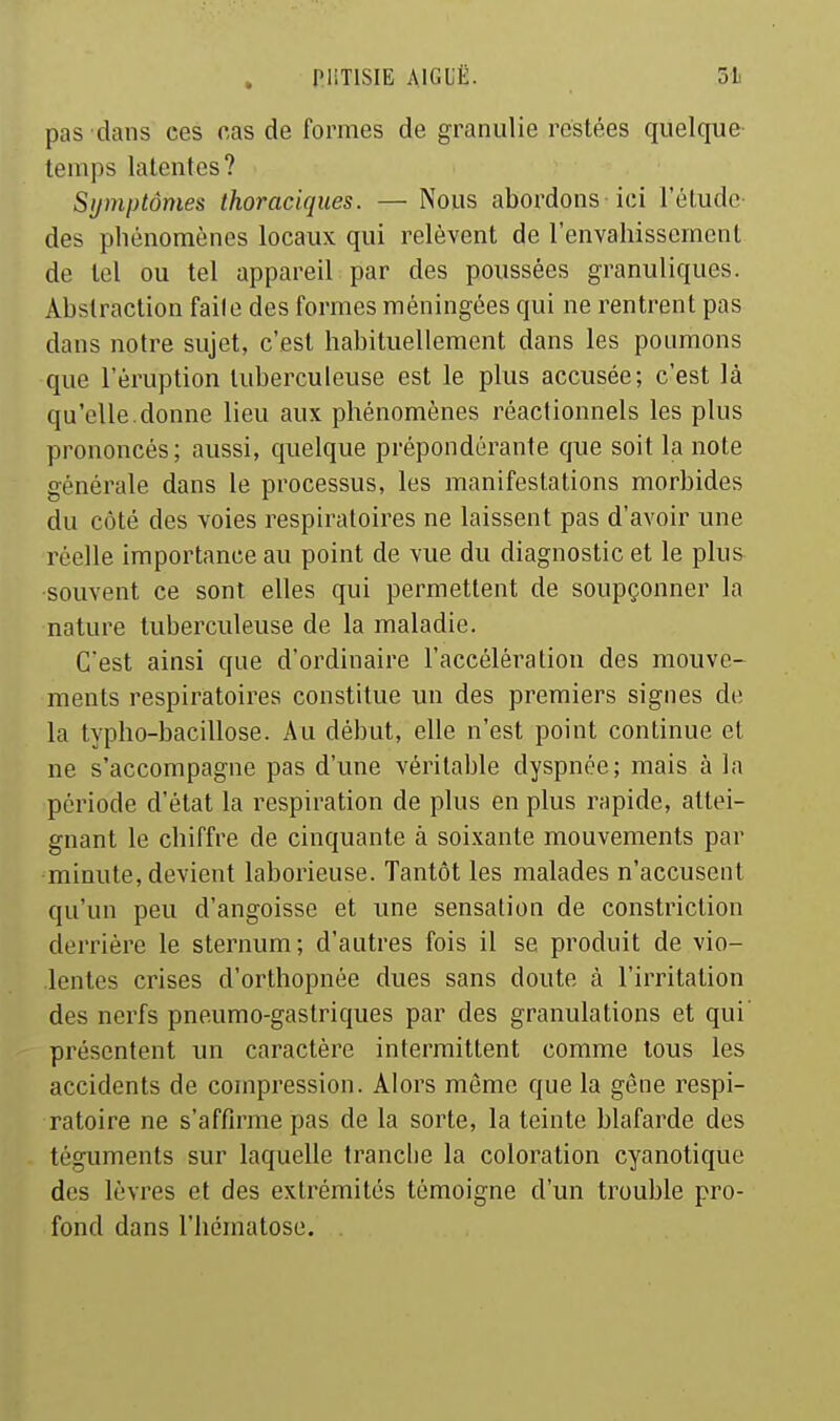 pas dans ces cas de formes de granulie restées quelque- temps latentes? Symptômes thoraciques. — Nous abordons ici l'étude- des phénomènes locaux qui relèvent de l'envahissement de tel ou tel appareil par des poussées granuliques. Abstraction faile des formes méningées qui ne rentrent pas dans notre sujet, c'est habituellement dans les poumons que l'éruption tuberculeuse est le plus accusée; c'est là qu'elle.donne lieu aux phénomènes réactionnels les plus prononcés; aussi, quelque prépondérante que soit la note générale dans le processus, les manifestations morbides du côté des voies respiratoires ne laissent pas d'avoir une réelle importance au point de vue du diagnostic et le plus -souvent ce sont elles qui permettent de soupçonner la nature tuberculeuse de la maladie. C'est ainsi que d'ordinaire l'accélération des mouve- ments respiratoires constitue un des premiers signes de la typho-bacillose. Au début, elle n'est point continue et ne s'accompagne pas d'une véritable dyspnée; mais à la période d'état la respiration de plus en plus rapide, attei- gnant le chiffre de cinquante à soixante mouvements par minute, devient laborieuse. Tantôt les malades n'accusent qu'un peu d'angoisse et une sensation de constriction derrière le sternum; d'autres fois il se produit de vio- lentes crises d'orthopnée dues sans doute à l'irritation des nerfs pneumo-gastriques par des granulations et qui présentent un caractère intermittent comme tous les accidents de compression. Alors môme que la gène respi- ratoire ne s'affirme pas de la sorte, la teinte blafarde des téguments sur laquelle tranche la coloration cyanotique des lèvres et des extrémités témoigne d'un trouble pro- fond dans l'hématose.