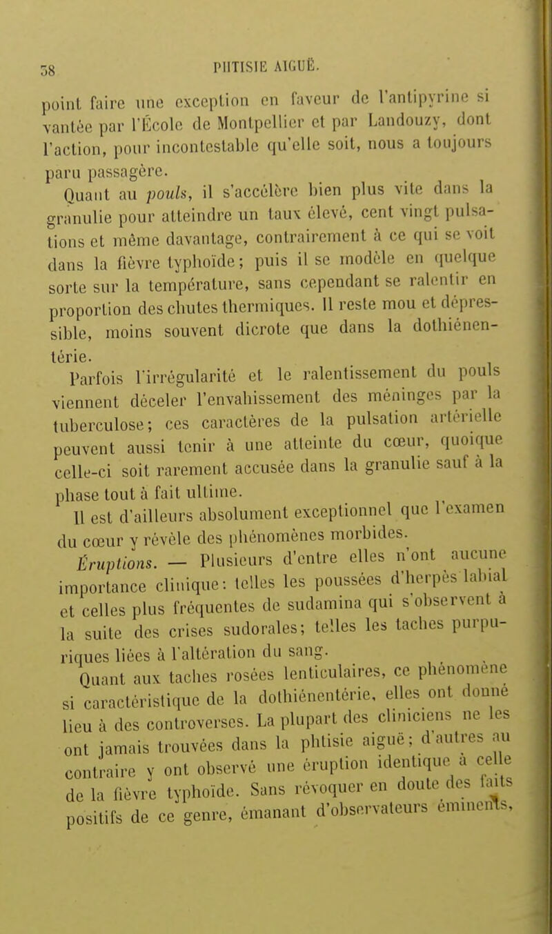 point faire une exception on faveur de l'antipvrine si vantée par rÉcole de Montpellier et par Landouzy, dont l'action, pour incontestable qu'elle soit, nous a toujours paru passagère. Quaut au pouls, il s'accélère bien plus vite dans la granulie pour atteindre un taux élevé, cent vingt pulsa- tions et même davantage, contrairement à ce qui se voit dans la fièvre typhoïde ; puis il se modèle en quelque sorte sur la température, sans cependant se ralentir en proportion des chutes thermiques. Il reste mou et dépres- sible, moins souvent dicrote que dans la dothiénen- térie. Parfois Virrégularité et le ralentissement du pouls viennent déceler l'envahissement des méninges par la tuberculose; ces caractères de la pulsation artérielle peuvent aussi tenir à une atteinte du cœur, quoique celle-ci soit rarement accusée dans la granulie sauf a la phase tout à fait ultime. Il est d'ailleurs absolument exceptionnel que l'examen du cœur y révèle des phénomènes morbides. Éruptions. — Plusieurs d'entre elles n'ont aucune importance clinique: telles les poussées d'herpès labial et celles plus fréquentes de sudamina qm s observent à la suite des crises sudorales; telles les tacbcs purpu- riques liées à l'altération du sang. Quant aux tacbes rosées lenticulaires, ce phénomène si caractéristique de la dothiénentérie, elles ont donne lieu à des controverses. La plupart des cliniciens ne les ont jamais trouvées dans la phtisie aiguë; d'autres au contraire y ont observé une éruption identique a celle de la fièvre typhoïde. Sans révoquer en doute des fa^ts positifs de ce genre, émanant d'observateurs emmenas.