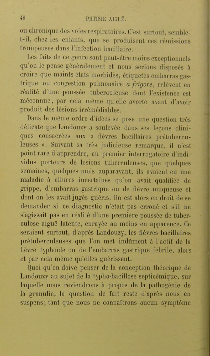 OU chronique des voies respiratoires. C'est sui'lout, seinble- t-il, chez les enfants, que se pi-oduisent ces rémissions trompeuses dans l'infection bacillaire. Les laits de ce genre sont peut-être moins exceptionnels qu'on le pense généralement et nous serions disposés à croire que maints étals morbides, étiquetés embarras gas- trique ou congestion pulmonaire a frigore, j-c.lèvent en réalité d'une poussée tuberculeuse dont l'existence est méconnue, par cela même qu'elle avorte avant d'avoir produit des lésions irrémédiables. Dans le même ordre d'idées se pose une question très délicate que Landouzy a soulevée dans ses leçons clini- ques consacrées aux « fièvres bacillaires prétubercu- leuses )). Suivant sa très judicieuse remarque, il n'est point rare d'apprendre, au premier interrogatoire d'indi- vidus porteurs de lésions tuberculeuses, que quelques semaines, quelques mois auparavant, ils avaient eu une maladie à allures incertaines qu'on avait qualifiée de grippe, d'embarras gastrique ou de fièvre muqueuse et dont on les avait jugés guéris. On est alors en droit de se demander si ce diagnostic n'était pas erroné et s'il ne s'agissait pas en réali é d'une première poussée de tuber- culose aiguë latente, enrayée au moins en apparence. Ce seraient surtout, d'après Landouzy, les fièvres bacillaires prétuberculeuses que l'on met indûment à l'actif de la fièvre typhoïde ou de l'embarras gastrique fébrile, alors et par cela même qu'elles guérissent. Quoi qu'on doive penser de la conception théorique de Landouzy au sujet de la lyplio-bacillose septicémique, sur laquelle nous reviendrons à propos de la pathogénie de la granulie, la question de fait reste d'après nous en suspens; tant que nous ne connaîtrons aucun symptôme